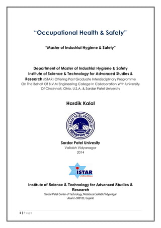 1 | P a g e
“Occupational Health & Safety”
“Master of Industrial Hygiene & Safety”
Department of Master of Industrial Hygiene & Safety
Institute of Science & Technology for Advanced Studies &
Research (ISTAR) Offering Post Graduate Interdisciplinary Programme
On The Behalf Of B.V.M Engineering College In Collaboration With University
Of Cincinnati, Ohio, U.S.A. & Sardar Patel University
Hardik Kalal
Sardar Patel Univesity
Vallabh Vidyanagar
2014
Institute of Science & Technology for Advanced Studies &
Research
Sardar Patel Center of Technology, Motabazar,Vallabh Vidyanagar
Anand -388120, Gujarat
 