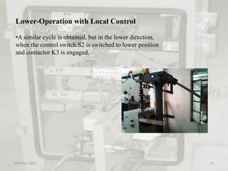 Lower-Operation with Local Control
•A similar cycle is obtained, but in the lower direction,
when the control switch S2 is switched to lower position
and contactor K3 is engaged.
18th Dec 2013 11
 