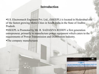 Introduction
S.S. Electromech Engineers Pvt. Ltd., (SSEEPL) is located in Hyderabad one
of the fastest growing Metro Cities in South India in the State of Andhra
Pradesh.
SSEEPL is Promoted by Mr. R. SADASIVA REDDY a first generation
entrepreneur, primarily to manufacture power equipment which caters to the
requirements of Power Transmission and Distribution Industry.
The company manufactures
18th Dec 2013 2
 