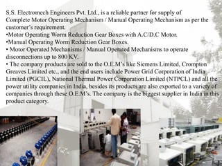 S.S. Electromech Engineers Pvt. Ltd., is a reliable partner for supply of
Complete Motor Operating Mechanism / Manual Operating Mechanism as per the
customer’s requirement.
•Motor Operating Worm Reduction Gear Boxes with A.C/D.C Motor.
•Manual Operating Worm Reduction Gear Boxes.
• Motor Operated Mechanisms / Manual Operated Mechanisms to operate
disconnections up to 800 KV.
• The company products are sold to the O.E.M’s like Siemens Limited, Crompton
Greaves Limited etc., and the end users include Power Grid Corporation of India
Limited (PGCIL), National Thermal Power Corporation Limited (NTPCL) and all the
power utility companies in India, besides its products are also exported to a variety of
companies through these O.E.M’s. The company is the biggest supplier in India in this
product category.
18th Dec 2013 3
 