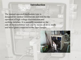 Introduction
The manual-operated mechanism type is
designed for outdoor installations and used for the
operation of high voltage disconnectors and
earthing switches. It is normally mounted on the
side of the transformer tank and by means of drive shafts
and bevel gears connected to the Tap-Changer.
18th Dec 2013 6
 