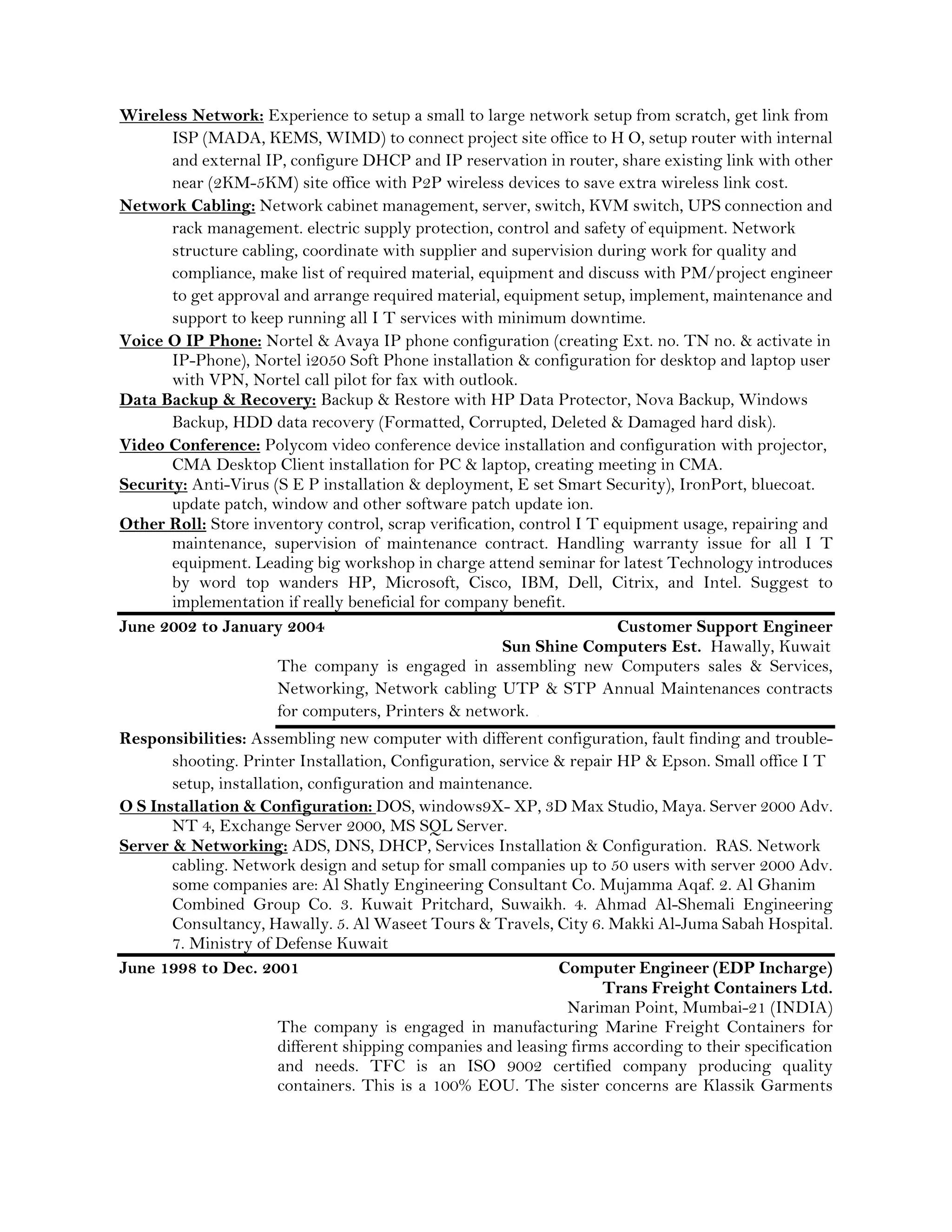 Wireless Network: Experience to setup a small to large network setup from scratch, get link from
ISP (MADA, KEMS, WIMD) to connect project site office to H O, setup router with internal
and external IP, configure DHCP and IP reservation in router, share existing link with other
near (2KM-5KM) site office with P2P wireless devices to save extra wireless link cost.
Network Cabling: Network cabinet management, server, switch, KVM switch, UPS connection and
rack management. electric supply protection, control and safety of equipment. Network
structure cabling, coordinate with supplier and supervision during work for quality and
compliance, make list of required material, equipment and discuss with PM/project engineer
to get approval and arrange required material, equipment setup, implement, maintenance and
support to keep running all I T services with minimum downtime.
Voice O IP Phone: Nortel & Avaya IP phone configuration (creating Ext. no. TN no. & activate in
IP-Phone), Nortel i2050 Soft Phone installation & configuration for desktop and laptop user
with VPN, Nortel call pilot for fax with outlook.
Data Backup & Recovery: Backup & Restore with HP Data Protector, Nova Backup, Windows
Backup, HDD data recovery (Formatted, Corrupted, Deleted & Damaged hard disk).
Video Conference: Polycom video conference device installation and configuration with projector,
CMA Desktop Client installation for PC & laptop, creating meeting in CMA.
Security: Anti-Virus (S E P installation & deployment, E set Smart Security), IronPort, bluecoat.
update patch, window and other software patch update ion.
Other Roll: Store inventory control, scrap verification, control I T equipment usage, repairing and
maintenance, supervision of maintenance contract. Handling warranty issue for all I T
equipment. Leading big workshop in charge attend seminar for latest Technology introduces
by word top wanders HP, Microsoft, Cisco, IBM, Dell, Citrix, and Intel. Suggest to
implementation if really beneficial for company benefit.
June 2002 to January 2004 Customer Support Engineer
Sun Shine Computers Est. Hawally, Kuwait
The company is engaged in assembling new Computers sales & Services,
Networking, Network cabling UTP & STP Annual Maintenances contracts
for computers, Printers & network. c
Responsibilities: Assembling new computer with different configuration, fault finding and trouble-
shooting. Printer Installation, Configuration, service & repair HP & Epson. Small office I T
setup, installation, configuration and maintenance.
O S Installation & Configuration: DOS, windows9X- XP, 3D Max Studio, Maya. Server 2000 Adv.
NT 4, Exchange Server 2000, MS SQL Server.
Server & Networking: ADS, DNS, DHCP, Services Installation & Configuration. RAS. Network
cabling. Network design and setup for small companies up to 50 users with server 2000 Adv.
some companies are: Al Shatly Engineering Consultant Co. Mujamma Aqaf. 2. Al Ghanim
Combined Group Co. 3. Kuwait Pritchard, Suwaikh. 4. Ahmad Al-Shemali Engineering
Consultancy, Hawally. 5. Al Waseet Tours & Travels, City 6. Makki Al-Juma Sabah Hospital.
7. Ministry of Defense Kuwait
June 1998 to Dec. 2001 Computer Engineer (EDP Incharge)
Trans Freight Containers Ltd.
Nariman Point, Mumbai-21 (INDIA)
The company is engaged in manufacturing Marine Freight Containers for
different shipping companies and leasing firms according to their specification
and needs. TFC is an ISO 9002 certified company producing quality
containers. This is a 100% EOU. The sister concerns are Klassik Garments
 
