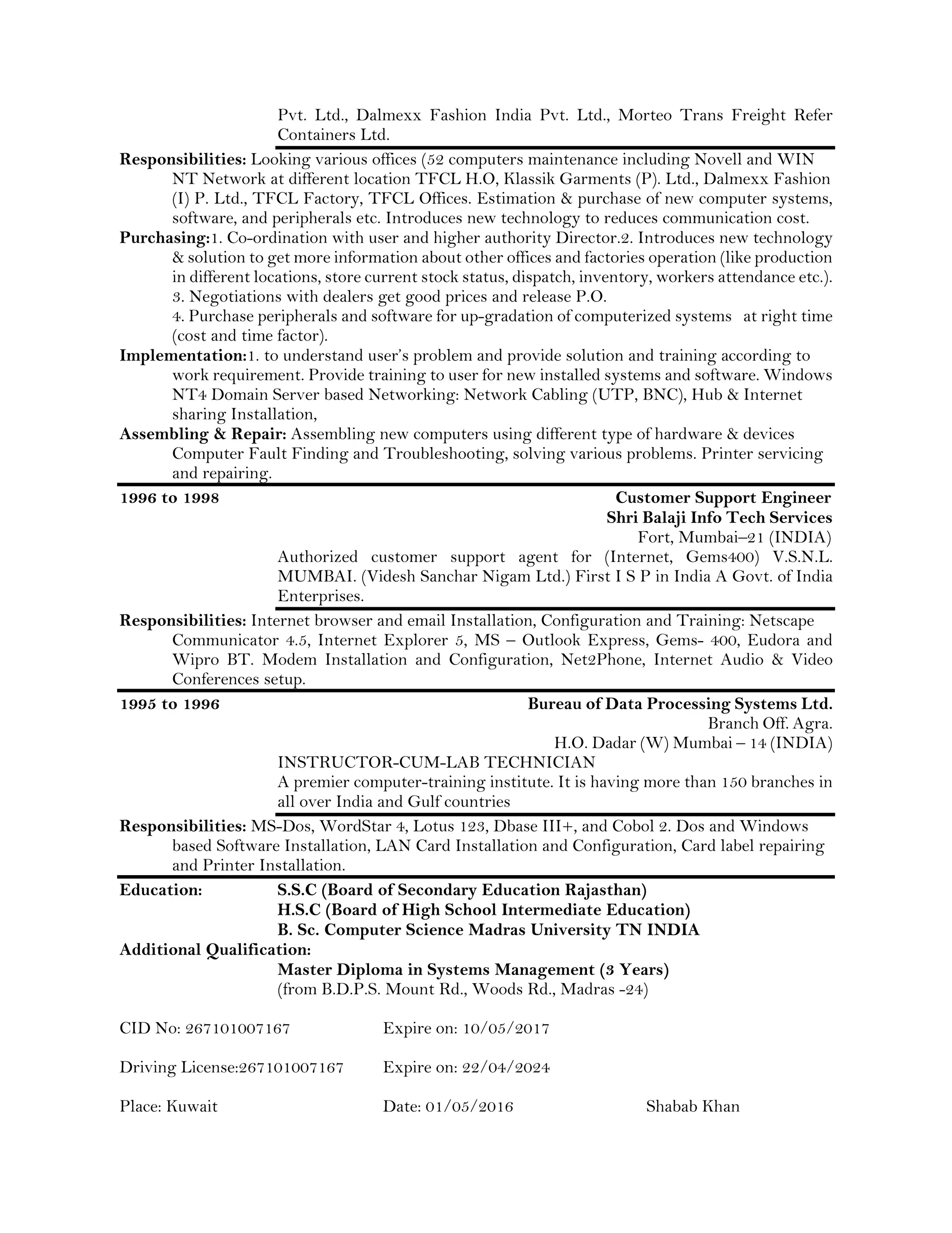 Pvt. Ltd., Dalmexx Fashion India Pvt. Ltd., Morteo Trans Freight Refer
Containers Ltd.
Responsibilities: Looking various offices (52 computers maintenance including Novell and WIN
NT Network at different location TFCL H.O, Klassik Garments (P). Ltd., Dalmexx Fashion
(I) P. Ltd., TFCL Factory, TFCL Offices. Estimation & purchase of new computer systems,
software, and peripherals etc. Introduces new technology to reduces communication cost.
Purchasing:1. Co-ordination with user and higher authority Director.2. Introduces new technology
& solution to get more information about other offices and factories operation (like production
in different locations, store current stock status, dispatch, inventory, workers attendance etc.).
3. Negotiations with dealers get good prices and release P.O.
4. Purchase peripherals and software for up-gradation of computerized systems at right time
(cost and time factor).
Implementation:1. to understand user’s problem and provide solution and training according to
work requirement. Provide training to user for new installed systems and software. Windows
NT4 Domain Server based Networking: Network Cabling (UTP, BNC), Hub & Internet
sharing Installation,
Assembling & Repair: Assembling new computers using different type of hardware & devices
Computer Fault Finding and Troubleshooting, solving various problems. Printer servicing
and repairing.
1996 to 1998 Customer Support Engineer
Shri Balaji Info Tech Services
Fort, Mumbai–21 (INDIA)
Authorized customer support agent for (Internet, Gems400) V.S.N.L.
MUMBAI. (Videsh Sanchar Nigam Ltd.) First I S P in India A Govt. of India
Enterprises.
Responsibilities: Internet browser and email Installation, Configuration and Training: Netscape
Communicator 4.5, Internet Explorer 5, MS – Outlook Express, Gems- 400, Eudora and
Wipro BT. Modem Installation and Configuration, Net2Phone, Internet Audio & Video
Conferences setup.
1995 to 1996 Bureau of Data Processing Systems Ltd.
Branch Off. Agra.
H.O. Dadar (W) Mumbai – 14 (INDIA)
INSTRUCTOR-CUM-LAB TECHNICIAN
A premier computer-training institute. It is having more than 150 branches in
all over India and Gulf countries
Responsibilities: MS-Dos, WordStar 4, Lotus 123, Dbase III+, and Cobol 2. Dos and Windows
based Software Installation, LAN Card Installation and Configuration, Card label repairing
and Printer Installation.
Education: S.S.C (Board of Secondary Education Rajasthan)
H.S.C (Board of High School Intermediate Education)
B. Sc. Computer Science Madras University TN INDIA
Additional Qualification:
Master Diploma in Systems Management (3 Years)
(from B.D.P.S. Mount Rd., Woods Rd., Madras -24)
CID No: 267101007167 Expire on: 10/05/2017
Driving License:267101007167 Expire on: 22/04/2024
Place: Kuwait Date: 01/05/2016 Shabab Khan
 