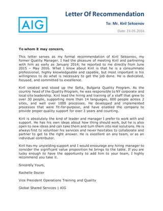 Letter Of Recommendation
To: Mr. Kiril Seksenov
Date: 23.05.2016
To whom it may concern,
This letter serves as my formal recommendation of Kiril Seksenov, my
former Quality Manager. I had the pleasure of meeting Kiril and partnering
with him as early as January 2014; he reported to me directly from June
2015 – May 2016. What I know about Kiril is that he is a consummate
professional, highly knowledgeable and capable, but most important is his
willingness to do what is necessary to get the job done. He is dedicated,
focused, and committed to excellence.
Kiril created and stood up the Sofia, Bulgaria Quality Program. As the
country head of the Quality Program, he was responsible to NY corporate and
local site leadership. Kiril lead the hiring and training of a staff that grew to
over 30 people, supporting more than 14 languages, 600 people across 2
sites, and well over 1000 processes. He developed and implemented
processes that were fit-for-purpose, and have enabled the company to
provide proper quality support for over 3 years and counting.
Kiril is absolutely the kind of leader and manager I prefer to work with and
support. He has his own ideas about how thing should work, but he is also
open to new ideas and can take them and turn them into real solutions. He is
always first to volunteer his services and never hesitates to collaborate and
partner to get to the right answer. He is excellent on any team, or as an
individual contributor.
Kiril has my unyielding support and I would encourage any hiring manager to
consider the significant value proposition he brings to the table. If you are
lucky enough to have the opportunity to add him to your team, I highly
recommend you take it.
Sincerely Yours,
Rachelle Dozier
Vice President Operations Training and Quality
Global Shared Services | AIG
 