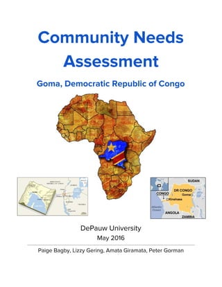 Community Needs
Assessment
Goma, Democratic Republic of Congo  
DePauw University
May 2016
Paige Bagby, Lizzy Gering, Amata Giramata, Peter Gorman
 
 