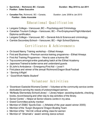  Sportchek. - Richmond, BC - Canada Duration : May 2010 to Jan 2011
 Position : Sales Executive
 Canadian Tire, Richmond, BC – Canada. Duration :June 2008 to Jan 2010
Position : Sales Associate
Educational Qualification
 Langara College – Vancouver, BC – Psychologyand Criminology
 Canadian Tourism College – Vancouver, BC – Pre-EmploymentFlight Attendant
Diploma certification.
 Langara College – Vancouver, BC – General Arts & Science and criminology.
 Cambie SecondarySchool – Vancouver, BC – High SchoolDiploma.
Certificates & Achievements
 On board Nanny Training workshop – Etihad Airways
 First and Business – Premium service training programme – Etihad Airways
 First Aid Training Programme – ‘How to save a humna life’
 Top scorers amongst entire graduating batch at the Etihad Academy
 Japenese Trained to better serve and understand guests
 St John’s Ambulance – EmergencyFirst Aid – Level 1
 First place and winner of the annual Richmond Dragon Boat Festival
 ‘ Serving It Right’
 ‘ Good Work Habits Student”
Volunteer Activities
 ‘Downtown Eastside Womens Centre’ – Volunteer at the community service centre
dedicated to serving the needs of underprivilaged wemen.
 ‘McNealy Elementary SchoolLibrary’ – Library helper- assisting students, checking
books,record keeping and other day to day activities of the library.
 Senior Centre’ – Helper at Senior citizens centre in my area.
 Grand Committee activity menber
 Member of ‘ZSBC’ Sports Club – ( Athelete of the year award winner 2005)
 Member of the ‘Surgin Sturgeons’Dragon Boating Team
 Member of the ‘ Hot Ink’-critical writing class for wemen
 Member of ‘ Shiamak’s ‘ award winning dance school.
 