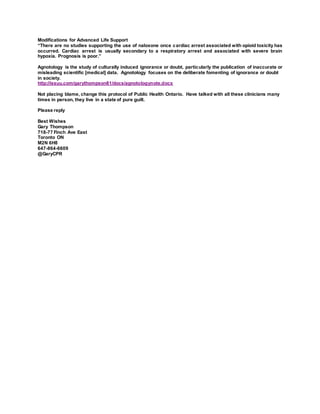 Read all moderated comments 2015 AHA & ILCOR guidelines [My
moderated comment video format https://youtu.be/PX0HQuaNS_I
'Opioid overdose Response Education' BLS 891 reopened for comment
Feb. 2017]
https://volunteer.heart.org/apps/pico/Pages/PublicComment.aspx?q=89
1
My response to Emily Oliver (awaiting AHA moderator)
Quote Emily "....use of naloxone into their education programs. More
research is needed regarding educational effectiveness..."
Do we need more research on opioid poisoning resuscitation
protocols? Clinicians see opioid poisoning daily in a clinical situation.
Terminally ill are kept "comfortable" to wit OD narcotics. Cause of
death acute respiratory failure.
European Resuscitation Council Guidelines for Resuscitation 2010
Section 8.b Poisoning
http://resuscitation-guidelines.articleinmotion.com/article/S0300-
9572(10)00441-7/aim/
Opioids
“Opioid poisoning causes respiratory depression followed by
respiratory insufficiency or respiratory arrest. The respiratory effects
of opioids are reversed rapidly by the opiate antagonist naloxone.”
Modifications for Advanced Life Support
“There are no studies supporting the use of naloxone once cardiac
arrest associated with opioid toxicity has occurred. Cardiac arrest is
usually secondary to a respiratory arrest and associated with severe
brain hypoxia. Prognosis is poor.”
Agnotology is the study of culturally induced ignorance or doubt,
particularly the publication of inaccurate or misleading scientific
[medical] data. Agnotology focuses on the deliberate fomenting of
ignorance or doubt in society.
http://issuu.com/garythompson81/docs/agnotologynote.docx
 