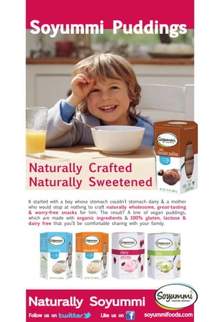 Naturally Crafted
Naturally Sweetened
Soyummi Puddings
Naturally Soyummi
It started with a boy whose stomach couldn’t stomach dairy & a mother
who would stop at nothing to craft naturally wholesome, great-tasting
& worry-free snacks for him. The result? A line of vegan puddings,
which are made with organic ingredients & 100% gluten, lactose &
dairy free that you’ll be comfortable sharing with your family.
 
