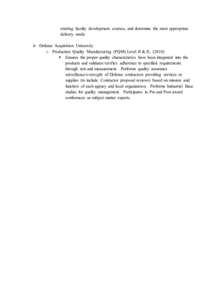 existing faculty development courses, and determine the most appropriate
delivery mode
 Defense Acquisition University
o Production Quality Manufacturing (PQM) Level II & II, (2010)
 Ensures the proper quality characteristics have been integrated into the
products and validates/verifies adherence to specified requirements
through test and measurement. Performs quality assurance
surveillance/oversight of Defense contractors providing services or
supplies (to include Contractor proposal reviews) based on mission and
function of each agency and local organization. Performs Industrial Base
studies for quality management. Participates in Pre and Post award
conferences as subject matter experts.
 
