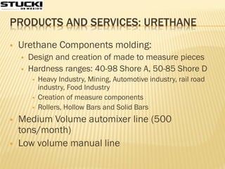 PRODUCTS AND SERVICES: URETHANE
 Urethane Components molding:
 Design and creation of made to measure pieces
 Hardness ranges: 40-98 Shore A, 50-85 Shore D
 Heavy Industry, Mining, Automotive industry, rail road
industry, Food Industry
 Creation of measure components
 Rollers, Hollow Bars and Solid Bars
 Medium Volume automixer line (500
tons/month)
 Low volume manual line
 