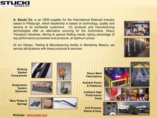 Webpage: www.stucki.com
A. Stucki Co. is an OEM supplier for the International Railroad Industry
based in Pittsburgh, which leadership is based on technology, quality and
service to its worldwide customers. It’s products and manufacturing
technologies offer an alternative sourcing for the Automotive, Heavy
Transport industries, Mining & special Rolling needs, taking advantage of
top performance processes and products, at optimum prices.
At our Design, Testing & Manufacturing facility in Monterrey Mexico, we
service all locations with these products & services:
Braking
System
Components
Suspension
System
Elements
Wear Plates &
Springs
Heavy Steel
Fabrications
Antiskid Floors
& Platforms
Urethane High
Performance
Parts
Coil Process,
Stamp & Assy.
 
