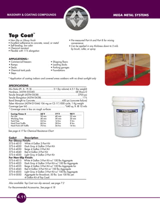 masonry & coating compounds mega metal systems
4.11
For Recommended Accessories, See page 4.18
Top Coat
™
Applications:
• Commercial freezers 	 • Shipping floors
• Ramps	 • Loading docks
• Decks 	 • Parking garages
• Chemical tank pads 	 • Foundations
• Steps	
SPECIFICATIONS
Mix Ratio (Pt. A : Pt. B)................................3:1 (by volume) 4.5:1 (by weight)
Hardness, (ASTM D2240)............................................................ 68 Shore D
Tensile Strength (ASTM D638)..........................................................2705 psi
Tensile Elongation (ASTM D638).............................................................11%
Bond Strength to Concrete........................................450 psi (concrete failure)
Taber Abrasion (ASTM D1044) 106 mg on CS 17,1000 cycle, 1 Kg weight
Coverage (per kit)........................................................ *640 sq. ft. @ 10 mils
* Coverage area is less on rough surfaces
Code# 	Description
For Glossy Finish:
575-6-4010 	 White 4 Gallon 2-Part Kit
575-6-4020	 Dark Gray 4 Gallon 2-Part Kit
575-6-4030	 Beige 4 Gallon 2-Part Kit
575-6-4040	 Red 4 Gallon 2-Part Kit
575-6-4050	 Light Gray 4 Gallon 2-Part Kit
For Non-Slip Finish:
575-6-4015 White 4 Gallon 3-Part Kit w/ 100 lbs Aggregate
575-6-4025	 Dark Gray 4 Gallon 3-Part Kit w/ 100 lbs Aggregate
575-6-4035	 Beige 4 Gallon 3-Part Kit w/ 100 lbs Aggregate for
575-6-4045	 Red 4 Gallon 3-Part Kit w/ 100 lbs Aggregate
575-6-4055	 Light Gray 4 Gallon 3-Part Kit w/ 100 lbs Aggregate
575-6-0050	Aggregate for Broadcast, 50 lbs (use 100 lbs per
4 Gallon Kit of Top Coat)
Also available: Top Coat non-slip aerosol, see page 7.2
• Non-Slip or Glossy finish
• Excellent adherence to concrete, wood, or metal
• Self-leveling, low odor
• Chemical resistant
• Flexible with 11% elongation
• Pre-measured Part A and Part B for mixing
convenience
• Can be applied in any thickness down to 5 mils
by brush, roller, or spray
Curing Times @ 		 50˚F 		 77˚F 		 90˚F
Pot Life				 50 min 		 40 min 		 25 min
Working Time			 40 min		 30 min		 20 min
Tack Free			 24 hrs		 14 hrs		 5 hrs
Hard Foot Traffic		 60 hrs 		 28 hrs 		 8 hrs
Hard Fork Lift Traffic		 70 hrs		 36 hrs		 14 hrs
*
* Application of coating indoors and covered areas outdoors with no direct sunlight only
See page 4.17 for Chemical Resistance Chart
 