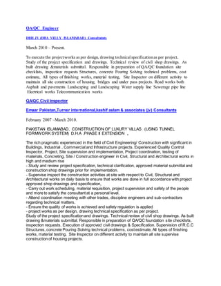 QA/QC Engineer
DBH JV (DHA VELLY ISLAMABAD) Consultatnts
March 2010 – Present.
To execute the projectworks as per design, drawing technical specificationas per project.
Study of the project specification and drawings. Technical review of civil shop drawings. As
built drawing &materials submittal. Responsible in preparation of QA/QC foundation site
checklists, inspection requests Structures, concrete Pouring Solving technical problems, cost
estimate, All types of finishing works, material testing, Site Inspector on different activity to
maintain all site construction of housing, bridges and under pass projects. Road works both
Asphalt and pavements Landscaping and Landscaping Water supply line Sewerage pipe line
Electrical works Telecommunication works
QA/QC Civil Inspector
Emaar Pakistan,Turner international,kashif aslam & associates (jv) Consultants
February 2007 –March 2010.
PAKISTAN ISLAMABAD, CONSTRUCTION OF LUXURY VILLAS (USING TUNNEL
FORMWORK SYSTEM) D.H.A .PHASE II EXTENSION ,
The rich pragmatic experienced in the field of Civil Engineering/ Construction with significant in
Buildings, Industrial , Commercial and Infrastructure projects. Experienced Quality Control
Inspector, Project, Site supervision and implementation, Project coordination, testing of
materials, Concreting, Site / Construction engineer in Civil, Structural and Architectural works in
high and medium rise
- Study and review project specification, technical clarification, approved material submittal and
construction shop drawings prior for implementation.
- Supervise inspect the construction activities at site with respect to Civil, Structural and
Architectural works on daily basis to ensure that works are done in full accordance with project
approved shop drawings and specification,
- Carry out work scheduling, material requisition, project supervision and safety of the people
and more to satisfy the consultant at a personal level.
- Attend coordination meeting with other trades, discipline engineers and sub-contractors
regarding technical matters.
- Ensure the quality of works is achieved and safety regulation is applied
- project works as per design, drawing technical specification as per project.
Study of the project specification and drawings. Technical review of civil shop drawings. As built
drawing &materials submittal. Responsible in preparation of QA/QC foundation site checklists,
inspection requests. Execution of approved civil drawings & Specification. Supervision of R.C.C
Structures, concrete Pouring Solving technical problems, cost estimate, All types of finishing
works, material testing, Site Inspector on different activity to maintain all site supervise
construction of housing projects.
 