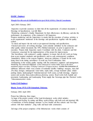 QA/QC Engineer
Mangla ViewResorts & GolfBuild Enviro (pvt) MALAYSIA, Clint & Consultatnts
April 2005–February 2007.
Inspection to provide assurance to client that all the requirements of contract documents (
Drawings & Specifications ) are full filled.
Monitoring contractor’s Quality Department for their effectiveness & efficiency and also the
performance & competency of the contractor’s QC Inspectors.
Progress monitoring and site Supervision to ensure that the execution of various activities is
as per requirements mentioned in the drawings and specifications together with the quality
control.
To check and inspect the site work as per approved drawings and specifications..
Checked and review all working drawings; work schedule submitted by the contractor and
other quality related documents like ITP,s Method statements etc prior to approval for
execution. Prepare daily Inspection report. Coordinate with the client, Contractor and Sub
Contractors concerned for the implementation of the project for improvements
Site Surveillance with contractor’s quality engineers to ensure that all civil work are being
done as per required standards and specification and in a safe environmental conditions
Immediately inform to the concern Engineer, about any deficiency if found for the work
being done at site during surveillance to avoid any Non-Conformance later.
Participating in the weekly quality meeting with the contractor’s engineers and management.
Monitoring the contractual obligations of the contractors in various fields/ areas as the above
mentioned project was done. Verifying Contractor’s Progress invoices. monitor the contraction of
clubhouse &Resorts which were consists of residential &office buildings mosques, mess hall
,Pro shop, storages, underground water tanks, septic tanks, sewage treatment plant, vehicle
parking shades, landscaping(18 hole)international Golf course, as-built drawings, irrigation
system and security fence,roads,walkways,draining system. Road works both Asphalt and
pavements Landscaping and Landscaping Water supply line Sewerage pipe line Electrical works
Telecommunication works
Senior Civil Engineer
Bharia Town( PVT) LTD Islamabad, Pakistan.
February 2002–April 2005.
Project has following three stages
1st stage of the project consists of the Land development works which includes
• Grading and leveling by cutting and filling works.(Filling with both rock and structural fill)
• Construction of Storm drainage structure i.e,Two double cell Box culverts and Two Pipe
culverts with their manholes’ ,wing walls and head walls construction.
2nd stage of the project comprises of the Infrastructure works which consists of
 