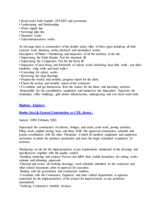 • Road works both Asphalt ,TST,DST and pavements
• Landscaping and Hardscaping
• Water supply line
• Sewerage pipe line
• Electrical works
• Telecommunication works
At 3rd stage there is construction of the double storey villas of three types including all their
concrete work, finishing works electrical and mechanical works.
Description of Duties • Monitoring and inspection of all the activities at the site.
• Supervising the Field Density Test for structural fill
• Supervising the Compaction Test for the Rock fill
• Inspection of steel fixing and formwork of culvert works (including base slab, walls , top slabs,
manholes, wing walls and head walls.)
• Concreting for culvert works
• Reviewing the shop drawings
• Prepare the weekly and monthly progress report for the client.
• Check the weekly and monthly report of the contractor
• Co ordinate and get instructions from the seniors for the future and incoming activities
Responsible for site coordination, equipment and manpower site disposition. Supervise the
residential, office buildings, grid station infrastructure, undergroung and over head water tank.
Highway Engineer
Hanbo Steel & General Construction co LTD .,Korea .
Junvery 2000–February 2002.
Supervised the construction of culverts, bridges, and roads, earth work, paving activities,
Piling work, asphalt paving, base, sub Base, With The approved construction schedule and
proper coordination with the other Discipline. Control & maintain equipment and manpower
movement to attain the optimum production and meet the target scheduled completion of
activities.
Monitoring on site for the implementation as per requirements mentioned in the drawings and
specifications together with the quality control.
Handling tendering and contract Process and fulfill their coddle formalities for vetting works
estimate and obtaining approvals.
Checked and review all working drawings; work schedule submitted by the contractor and
other related documents prior to approval for execution.
Dealing with the government and commercial auditors.
Coordinate with the Contractors, Engineers and other related departments or agencies
concerned for the implementation of the project for improvements or any problems
encountered.
Verifying Contractor’s monthly invoices.
 
