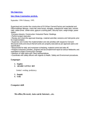 Site Supervisor.
Inter Home Construction (pvt)Ltd..
September 1994–Feburary 1995.
Supervised and monitor the construction of D G Khan Cement Factory and residential and
Office buildings Mosque, mess hall, ware house, storages, underground water tank, cement
cello ,cable tunnel, clinker store, gypsum crushing plant, Security room, weigh bridge, power
station,
Company Industry: Construction / Industrial Plants / Buildings
• Perform project execution
• Review and check the approved drawings, material submittal, revisions and hold points prior
for implementation.
• Supervise and monitor the implementation and site activities with respect to Civil and
Structural works and ensure that all works are properly executed as per approved plans and
specification.
• Responsible for daily and manpower scheduling, material control and take off.
• Prepare manpower activities, progress and accomplishment report at various fieldworks and
submitted to project Construction manager
• Interface on daily basis with Client representatives.
• Coordinate with safety officers with regards to Health, Safety and Environment procedures.
Languages
1. English
2. ARABIC LITTLE BIT
Limited working proficiency
3. Punjabi
4. Urdu
Computer skill
Ms office,Ms word, Auto cad & Internet…etc.
 