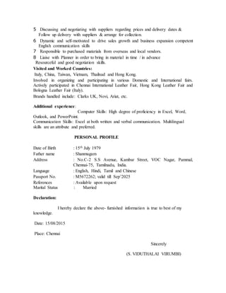 5 Discussing and negotiating with suppliers regarding prices and delivery dates &
Follow up delivery with suppliers & arrange for collection.
6 Dynamic and self-motivated to drive sales growth and business expansion competent
English communication skills
7 Responsible to purchased materials from overseas and local vendors.
8 Liaise with Planner in order to bring in material in time / in advance
Resourceful and good negotiation skills.
Visited and Worked Countries:
Italy, China, Taiwan, Vietnam, Thailnad and Hong Kong.
Involved in organizing and participating in various Domestic and International fairs.
Actively participated in Chennai International Leather Fair, Hong Kong Leather Fair and
Bologna Leather Fair (Italy).
Brands handled include: Clarks UK, Novi, Ariat, etc.
Additional experience:
Computer Skills: High degree of proficiency in Excel, Word,
Outlook, and PowerPoint.
Communication Skills: Excel at both written and verbal communication. Multilingual
skills are an attribute and preferred.
PERSONAL PROFILE
Date of Birth : 15th July 1979
Father name : Shanmugam
Address : No.C-2 S.S Avenue, Kambar Street, VOC Nagar, Pammal,
Chennai-75, Tamilnadu, India.
Language : English, Hindi, Tamil and Chinese
Passport No. : M5672262; valid till Sep’2025
References : Available upon request
Marital Status : Married
Declaration:
I hereby declare the above- furnished information is true to best of my
knowledge.
Date: 15/08/2015
Place: Chennai
Sincerely
(S. VIDUTHALAI VIRUMBI)
 