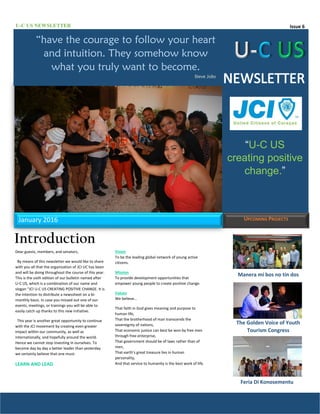 Issue 6U-C US NEWSLETTER
Manera mi bos no tin dos
The Golden Voice of Youth
Tourism Congress
Feria Di Konosementu
January 2016 UPCOMING PROJECTS
Introduction
Dear guests, members, and senators,
By means of this newsletter we would like to share
with you all that the organization of JCI UC has been
and will be doing throughout the course of this year.
This is the sixth edition of our bulletin named after
U-C US, which is a combination of our name and
slogan “JCI U-C US CREATING POSITIVE CHANGE. It is
the intention to distribute a newssheet on a bi-
monthly basis. In case you missed out one of our
events, meetings, or trainings you will be able to
easily catch up thanks to this new initiative.
This year is another great opportunity to continue
with the JCI movement by creating even greater
impact within our community, as well as
internationally, and hopefully around the world.
Hence we cannot stop investing in ourselves. To
become day by day a better leader than yesterday
we certainly believe that one must:
LEARN AND LEAD
“U-C US
creating positive
change.”
Vision
To be the leading global network of young active
citizens.
Mission
To provide development opportunities that
empower young people to create positive change.
Values
We believe…
That faith in God gives meaning and purpose to
human life,
That the brotherhood of man transcends the
sovereignty of nations,
That economic justice can best be won by free men
through free enterprise,
That government should be of laws rather than of
men,
That earth’s great treasure lies in human
personality,
And that service to humanity is the best work of life.
“have the courage to follow your heart
and intuition. They somehow know
what you truly want to become.
Steve Jobs
 