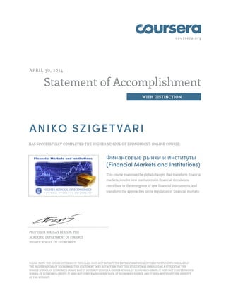 coursera.org
Statement of Accomplishment
WITH DISTINCTION
APRIL 30, 2014
ANIKO SZIGETVARI
HAS SUCCESSFULLY COMPLETED THE HIGHER SCHOOL OF ECONOMICS'S ONLINE COURSE:
Финансовые рынки и институты
(Financial Markets and Institutions)
This course examines the global changes that transform financial
markets, involve new institutions in financial circulation,
contribute to the emergence of new financial instruments, and
transform the approaches to the regulation of financial markets.
PROFESSOR NIKOLAY BERZON, PHD
ACADEMIC DEPARTMENT OF FINANCE
HIGHER SCHOOL OF ECONOMICS
PLEASE NOTE: THE ONLINE OFFERING OF THIS CLASS DOES NOT REFLECT THE ENTIRE CURRICULUM OFFERED TO STUDENTS ENROLLED AT
THE HIGHER SCHOOL OF ECONOMICS. THIS STATEMENT DOES NOT AFFIRM THAT THIS STUDENT WAS ENROLLED AS A STUDENT AT THE
HIGHER SCHOOL OF ECONOMICS IN ANY WAY. IT DOES NOT CONFER A HIGHER SCHOOL OF ECONOMICS GRADE; IT DOES NOT CONFER HIGHER
SCHOOL OF ECONOMICS CREDIT; IT DOES NOT CONFER A HIGHER SCHOOL OF ECONOMICS DEGREE; AND IT DOES NOT VERIFY THE IDENTITY
OF THE STUDENT.
 