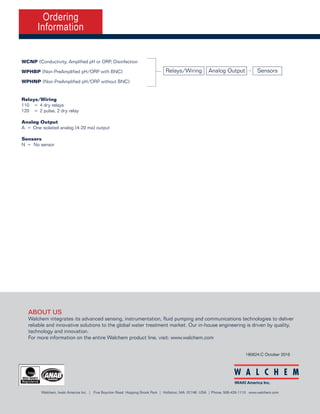 Conductivity, pH/ORP & Disinfection
Summary of Key Benefits
180624.C October 2016
Ordering
Information
The W100P series provide an economical and reliable
way to keep your water treatment program under control.
Large display with icon based programming makes setup easy
Compact ¼ DIN panel mount enclosure
Universal sensor input provides extraordinary flexibility; the same controller can be used with almost
any type of sensor needed; conductivity (contacting and electrodeless), amplified pH/ORP, or
disinfection
Two pH/ORP models available for use with non-amplified electrodes with or without a BNC connector
Multiple language support allows simple setup no matter where your business takes you
Four control outputs allow the controller to be used in more places than other entry level models
Complete flexibility in the function of each relay	
•	 On/Off Setpoint
•	 Time Proportional Control
•	 Pulse Proportional Control (when purchased with 4-20mA or pulse solid state opto outputs)
•	 In-range or Out-of-range activation
•	 Timer-based activation
•	 Activation based upon the state of a contact closure
•	 Timed activation triggered by a Water Contactor or Paddlewheel flow meter’s	
accumulated total flow
•	 Activate with another output
•	 Alarm
•	 PID Control (when purchased with 4-20mA or pulse solid state opto outputs)
•	
Relays/Wiring
110	 =	4 dry relays
120	 =	2 pulse, 2 dry relay
Analog Output
A	 =	One isolated analog (4-20 ma) output
Sensors
N	 =	 No sensor
WCNP (Conductivity, Amplified pH or ORP, Disinfection
WPHBP (Non-PreAmplified pH/ORP with BNC)
WPHNP (Non-PreAmplified pH/ORP without BNC)
Relays/Wiring SensorsAnalog Output -
•	 Wastewater neutralization & disinfection		
•	 Food and Beverage disinfection		
•	 Potable water treatment
•	 Swimming pools & spas
•	 Cooling tower biocide control
•	 Metal finishing & printed circuit board
•	 Irrigation & fertigation
•	 RO Systems
Typical Applications
W100P Series Controllers
ABOUT US
Walchem integrates its advanced sensing, instrumentation, fluid pumping and communications technologies to deliver
reliable and innovative solutions to the global water treatment market. Our in-house engineering is driven by quality,
technology and innovation.
For more information on the entire Walchem product line, visit: www.walchem.com
Walchem, Iwaki America Inc. | Five Boynton Road Hopping Brook Park | Holliston, MA 01746 USA | Phone: 508-429-1110 www.walchem.com
 