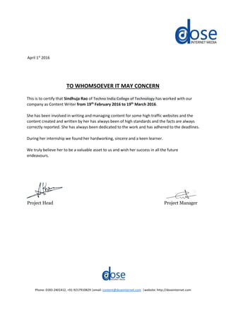 April 1st
2016
TO WHOMSOEVER IT MAY CONCERN
This is to certify that Sindhuja Rao of Techno India College of Technology has worked with our
company as Content Writer from 19th
February 2016 to 19th
March 2016.
She has been involved in writing and managing content for some high traffic websites and the
content created and written by her has always been of high standards and the facts are always
correctly reported. She has always been dedicated to the work and has adhered to the deadlines.
During her internship we found her hardworking, sincere and a keen learner.
We truly believe her to be a valuable asset to us and wish her success in all the future
endeavours.
Project Head Project Manager
Phone: 0183-2401412, +91-9217910829 |email: content@doseinternet.com |website: http://doseinternet.com
 