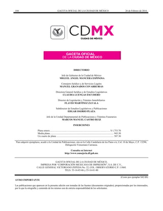 104 GACETA OFICIAL DE LA CIUDAD DE MÉXICO 26 de Febrero de 2016
DIRECTORIO
Jefe de Gobierno de la Ciudad de México
MIGUEL ÁNGEL MANCERA ESPINOSA
Consejero Jurídico y de Servicios Legales
MANUEL GRANADOS COVARRUBIAS
Directora General Jurídica y de Estudios Legislativos
CLAUDIA LUENGAS ESCUDERO
Director de Legislación y Trámites Inmobiliarios
FLAVIO MARTÍNEZ ZAVALA
Subdirector de Estudios Legislativos y Publicaciones
EDGAR OSORIO PLAZA
Jefe de la Unidad Departamental de Publicaciones y Trámites Funerarios
MARCOS MANUEL CASTRO RUIZ
INSERCIONES
Plana entera................................................................................................... $ 1,753.70
Media plana......................................................................................................... 943.30
Un cuarto de plana .............................................................................................. 587.30
Para adquirir ejemplares, acudir a la Unidad de Publicaciones, sita en la Calle Candelaria de los Patos s/n, Col. 10 de Mayo, C.P. 15290,
Delegación Venustiano Carranza.
Consulta en Internet
http://www.consejeria.df.gob.mx
GACETA OFICIAL DE LA CIUDAD DE MÉXICO,
IMPRESA POR “CORPORACIÓN MEXICANA DE IMPRESIÓN”, S.A. DE C.V.,
CALLE GENERAL VICTORIANO ZEPEDA No. 22, COL. OBSERVATORIO C.P. 11860.
TELS. 55-16-85-86 y 55-16-81-80
(Costo por ejemplar $42.00)
AVISO IMPORTANTE
Las publicaciones que aparecen en la presente edición son tomadas de las fuentes (documentos originales), proporcionadas por los interesados,
por lo que la ortografía y contenido de los mismos son de estricta responsabilidad de los solicitantes.
 