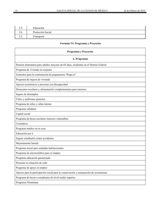 14 GACETA OFICIAL DE LA CIUDAD DE MÉXICO 26 de Febrero de 2016
2.5. Educación
2.6. Protección Social
3.5. Transporte
Formato VI. Programas y Proyectos
Programas y Proyectos
A. Programas
Pensión alimentaria para adultos mayores de 68 años, residentes en el Distrito Federal
Programa de vivienda en conjunto
Estímulos para la continuación de preparatoria "Prepa sí"
Programa de mejora de vivienda
Apoyos económicos a personas con discapacidad
Desayunos escolares y alimentación complementaria para menores
Seguro de desempleo
Útiles y uniformes gratuitos
Programa de niños y niñas talento
Programa saludarte
Capital social
Programa de becas escolares menores vulnerables
Comedores
Programa médico en tu casa
Educación por ti
Seguro estudiantil contra accidentes
Mejoramiento barrial
Programa social para unidades habitacionales
Programa de microcréditos para el empleo
Programa educación garantizada
Personas en situación de calle
Programa de apoyo al empleo
Apoyos para la participación social para la conservación y restauración de ecosistemas
Programa de becas a estudiantes de nivel medio superior
Programa Aliméntate
 
