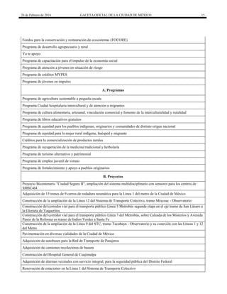 26 de Febrero de 2016 GACETA OFICIAL DE LA CIUDAD DE MÉXICO 15
Fondos para la conservación y restauración de ecosistemas (FOCORE)
Programa de desarrollo agropecuario y rural
Yo te apoyo
Programa de capacitación para el impulso de la economía social
Programa de atención a jóvenes en situación de riesgo
Programa de créditos MYPES
Programa de jóvenes en impulso
A. Programas
Programa de agricultura sustentable a pequeña escala
Programa Ciudad hospitalaria intercultural y de atención a migrantes
Programa de cultura alimentaria, artesanal, vinculación comercial y fomento de la interculturalidad y ruralidad
Programa de libros educativos gratuitos
Programa de equidad para los pueblos indígenas, originarios y comunidades de distinto origen nacional
Programa de equidad para la mujer rural indígena, huésped y migrante
Créditos para la comercialización de productos rurales
Programa de recuperación de la medicina tradicional y herbolaria
Programa de turismo alternativo y patrimonial
Programa de empleo juvenil de verano
Programa de fortalecimiento y apoyo a pueblos originarios
B. Proyectos
Proyecto Bicentenario "Ciudad Segura II", ampliación del sistema multidisciplinario con sensores para los centros de
SMSC4I4
Adquisición de 15 trenes de 9 carros de rodadura neumática para la Línea 1 del metro de la Ciudad de México
Construcción de la ampliación de la Línea 12 del Sistema de Transporte Colectivo, tramo Mixcoac - Observatorio
Construcción del corredor vial para el transporte público Línea 5 Metrobús segunda etapa en el eje tramo de San Lázaro a
la Glorieta de Vaqueritos
Construcción del corredor vial para el transporte público Línea 7 del Metrobús, sobre Calzada de los Misterios y Avenida
Paseo de la Reforma en tramo de Indios Verdes a Santa Fe
Construcción de la ampliación de la Línea 9 del STC, tramo Tacubaya - Observatorio y su conexión con las Líneas 1 y 12
del Metro
Pavimentación en diversas vialidades de la Ciudad de México
Adquisición de autobuses para la Red de Transporte de Pasajeros
Adquisición de camiones recolectores de basura
Construcción del Hospital General de Cuajimalpa
Adquisición de alarmas vecinales con servicio integral, para la seguridad pública del Distrito Federal
Renovación de estaciones en la Línea 1 del Sistema de Transporte Colectivo
 