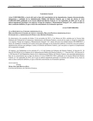 26 de Febrero de 2016 GACETA OFICIAL DE LA CIUDAD DE MÉXICO 17
Contraloría General
Aviso CGDF/I/004/2016, a través del cual se hace del conocimiento de las dependencias, órganos desconcentrados,
delegaciones y entidades de la Administración Pública del Distrito Federal, que se deja sin efectos el Aviso
CGDF/I/011/2015, publicado en la Gaceta Oficial del Distrito Federal, el 3 de septiembre de 2015, por lo que no
deberá impedírsele participar a la empresa “Grupo de Limpieza y Mantenimiento Integral”, S.C., hasta en tanto se
dicte resolución definitiva, lo que se hará del conocimiento en el momento oportuno
AVISO CGDF/I/004/2016
A LAS DEPENDENCIAS, UNIDADES ADMINISTRATIVAS,
ÓRGANOS DESCONCENTRADOS, DE APOYO Y ASESORÍA, ÓRGANOS POLÍTICO-ADMINISTRATIVOS Y
ENTIDADES DE LA ADMINISTRACIÓN PÚBLICA DEL DISTRITO FEDERAL.
En observancia a los acuerdos de fechas 12 de noviembre de 2015 y 2 de febrero de 2016, emitidos por la Tercera Sala
Ordinaria del Tribunal de lo Contencioso Administrativo del Distrito Federal, a través de los cuales se otorgó la suspensión
a la empresa “Grupo de Limpieza y Mantenimiento Integral”, S.C. dentro del juicio de nulidad número III-62008/2015, a
efecto de restablecer el derecho de la parte actora para participar en las licitaciones públicas, invitación a tres proveedores,
adjudicaciones directas que publique o realice el Gobierno del Distrito Federal, y por otra parte se requirió el cumplimiento
de la suspensión otorgada.
Al respecto, con fundamento en los artículos 87 y 115 del Estatuto de Gobierno del Distrito Federal, 16 fracción IV, 34
fracción XLVIII de la Ley Orgánica de la Administración Pública del Distrito Federal y 1°, 7 fracción XIV, 102 fracción IV
y 104 fracción IV del Reglamento Interior de la Administración Pública del Distrito Federal, esta autoridad administrativa
hace de su conocimiento que se deja sin efectos el Aviso CGDF/I/011/2015, publicado en la Gaceta Oficial del Distrito
Federal, el 3 de septiembre de 2015, por lo que no deberá impedírsele participar en términos del referido Aviso, hasta en
tanto se dicte resolución definitiva, lo que se hará del conocimiento en el momento oportuno.
ATENTAMENTE
(Firma)
MTRO. EDUARDO ROVELO PICO
CONTRALOR GENERAL DEL DISTRITO FEDERAL
 