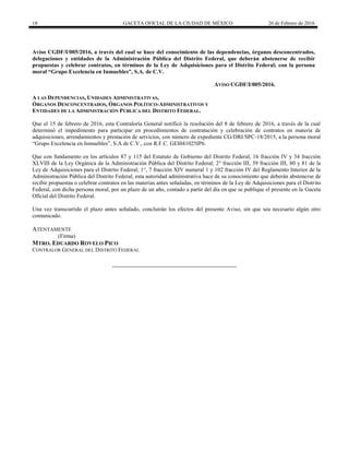 18 GACETA OFICIAL DE LA CIUDAD DE MÉXICO 26 de Febrero de 2016
Aviso CGDF/I/005/2016, a través del cual se hace del conocimiento de las dependencias, órganos desconcentrados,
delegaciones y entidades de la Administración Pública del Distrito Federal, que deberán abstenerse de recibir
propuestas y celebrar contratos, en términos de la Ley de Adquisiciones para el Distrito Federal; con la persona
moral “Grupo Excelencia en Inmuebles”, S.A. de C.V.
AVISO CGDF/I/005/2016.
A LAS DEPENDENCIAS, UNIDADES ADMINISTRATIVAS,
ÓRGANOS DESCONCENTRADOS, ÓRGANOS POLÍTICO-ADMINISTRATIVOS Y
ENTIDADES DE LA ADMINISTRACIÓN PÚBLICA DEL DISTRITO FEDERAL.
Que el 15 de febrero de 2016, esta Contraloría General notificó la resolución del 8 de febrero de 2016, a través de la cual
determinó el impedimento para participar en procedimientos de contratación y celebración de contratos en materia de
adquisiciones, arrendamientos y prestación de servicios, con número de expediente CG/DRI/SPC-18/2015, a la persona moral
“Grupo Excelencia en Inmuebles”, S.A de C.V., con R.F.C. GEI041025IP6.
Que con fundamento en los artículos 87 y 115 del Estatuto de Gobierno del Distrito Federal, 16 fracción IV y 34 fracción
XLVIII de la Ley Orgánica de la Administración Pública del Distrito Federal; 2° fracción III, 39 fracción III, 80 y 81 de la
Ley de Adquisiciones para el Distrito Federal; 1°, 7 fracción XIV numeral 1 y 102 fracción IV del Reglamento Interior de la
Administración Pública del Distrito Federal, esta autoridad administrativa hace de su conocimiento que deberán abstenerse de
recibir propuestas o celebrar contratos en las materias antes señaladas, en términos de la Ley de Adquisiciones para el Distrito
Federal, con dicha persona moral, por un plazo de un año, contado a partir del día en que se publique el presente en la Gaceta
Oficial del Distrito Federal.
Una vez transcurrido el plazo antes señalado, concluirán los efectos del presente Aviso, sin que sea necesario algún otro
comunicado.
ATENTAMENTE
(Firma)
MTRO. EDUARDO ROVELO PICO
CONTRALOR GENERAL DEL DISTRITO FEDERAL
 