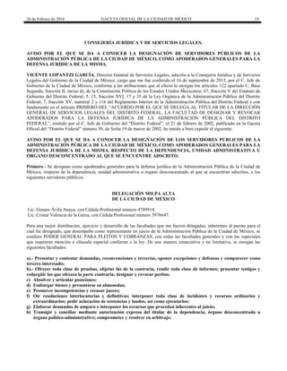 26 de Febrero de 2016 GACETA OFICIAL DE LA CIUDAD DE MÉXICO 19
CONSEJERÍA JURÍDICA Y DE SERVICIOS LEGALES.
AVISO POR EL QUE SE DA A CONOCER LA DESIGNACIÓN DE SERVIDORES PÚBLICOS DE LA
ADMINISTRACIÓN PÚBLICA DE LA CIUDAD DE MÉXICO, COMO APODERADOS GENERALES PARA LA
DEFENSA JURÍDICA DE LA MISMA.
VICENTE LOPANTZI GARCÍA, Director General de Servicios Legales, adscrito a la Consejería Jurídica y de Servicios
Legales del Gobierno de la Ciudad de México, cargo que me fue conferido el 16 de septiembre de 2015, por el C. Jefe de
Gobierno de la Ciudad de México, conforme a las atribuciones que al efecto le otorgan los artículos 122 apartado C, Base
Segunda, fracción II, inciso d), de la Constitución Política de los Estados Unidos Mexicanos; 67, fracción V del Estatuto de
Gobierno del Distrito Federal; 5, 15, fracción XVI, 17 y 35 de la Ley Orgánica de la Administración Pública del Distrito
Federal; 7, fracción XV, numeral 2 y 116 del Reglamento Interior de la Administración Pública del Distrito Federal y con
fundamento en el artículo PRIMERO DEL “ACUERDO POR EL QUE SE DELEGA AL TITULAR DE LA DIRECCIÓN
GENERAL DE SERVICIOS LEGALES DEL DISTRITO FEDERAL, LA FACULTAD DE DESIGNAR Y REVOCAR
APODERADOS PARA LA DEFENSA JURÍDICA DE LA ADMINISTRACIÓN PÚBLICA DEL DISTRITO
FEDERAL”, emitido por el C. Jefe de Gobierno del “Distrito Federal”, el 21 de febrero de 2002, publicado en la Gaceta
Oficial del “Distrito Federal” número 39, de fecha 19 de marzo de 2002, he tenido a bien expedir el siguiente:
AVISO POR EL QUE SE DA A CONOCER LA DESIGNACIÓN DE LOS SERVIDORES PÚBLICOS DE LA
ADMINISTRACIÓN PÚBLICA DE LA CIUDAD DE MÉXICO, COMO APODERADOS GENERALES PARA LA
DEFENSA JURÍDICA DE LA MISMA, RESPECTO DE LA DEPENDENCIA, UNIDAD ADMINISTRATIVA U
ÓRGANO DESCONCENTRADO AL QUE SE ENCUENTRE ADSCRITO.
Primero.- Se designan como apoderados generales para la defensa jurídica de la Administración Pública de la Ciudad de
México, respecto de la dependencia, unidad administrativa u órgano desconcentrado al que se encuentran adscritos, a los
siguientes servidores públicos:
DELEGACIÓN MILPA ALTA
DE LA CIUDAD DE MÉXICO
Lic. Genaro Ávila Anaya, con Cédula Profesional número 4789914.
Lic. Cristal Valencia de la Garza, con Cédula Profesional número 3976647.
Para una mejor distribución, ejercicio y desarrollo de las facultades que me fueron delegadas, inherentes al puesto para el
cual fui designado, que desempeño como representante en juicio de la Administración Pública de la Ciudad de México, se
confiere PODER GENERAL PARA PLEITOS Y COBRANZAS, con todas las facultades generales y con las especiales
que requieran mención o cláusula especial conforme a la ley. De una manera enunciativa y no limitativa, se otorgan las
siguientes facultades:
a).- Presentar y contestar demandas, reconvenciones y tercerías, oponer excepciones y defensas y comparecer como
tercero interesado;
b).- Ofrecer toda clase de pruebas, objetar las de la contraria, rendir toda clase de informes; presentar testigos y
redargüir los que ofrezca la parte contraria; designar y revocar peritos;
c) Absolver y articular posiciones;
d) Embargar bienes y presentarse en almonedas;
e) Promover incompetencias y recusar jueces;
f) Oír resoluciones interlocutorias y definitivas; interponer toda clase de incidentes y recursos ordinarios y
extraordinarios; pedir aclaración de sentencias y laudos, así como ejecutarlos;
g) Elaborar demandas de amparo e interponer los recursos que procedan inherentes al juicio;
h) Transigir y conciliar mediante autorización expresa del titular de la dependencia, órgano desconcentrado u
órgano político-administrativo; comprometer y resolver en arbitraje;
 