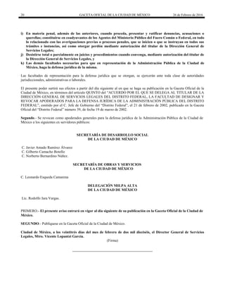 20 GACETA OFICIAL DE LA CIUDAD DE MÉXICO 26 de Febrero de 2016
i) En materia penal, además de las anteriores, cuando proceda, presentar y ratificar denuncias, acusaciones o
querellas; constituirse en coadyuvantes de los Agentes del Ministerio Público del Fuero Común o Federal, en todo
lo relacionado con las averiguaciones previas o procesos penales, que se inicien o que se instruyan en todos sus
trámites e instancias, así como otorgar perdón mediante autorización del titular de la Dirección General de
Servicios Legales;
j) Desistirse total o parcialmente en juicios y procedimientos cuando convenga, mediante autorización del titular de
la Dirección General de Servicios Legales, y
k) Las demás facultades necesarias para que en representación de la Administración Pública de la Ciudad de
México, haga la defensa jurídica de la misma.
Las facultades de representación para la defensa jurídica que se otorgan, se ejercerán ante toda clase de autoridades
jurisdiccionales, administrativas o laborales.
El presente poder surtirá sus efectos a partir del día siguiente al en que se haga su publicación en la Gaceta Oficial de la
Ciudad de México, en términos del artículo QUINTO del “ACUERDO POR EL QUE SE DELEGA AL TITULAR DE LA
DIRECCIÓN GENERAL DE SERVICIOS LEGALES DEL DISTRITO FEDERAL, LA FACULTAD DE DESIGNAR Y
REVOCAR APODERADOS PARA LA DEFENSA JURÍDICA DE LA ADMINISTRACIÓN PÚBLICA DEL DISTRITO
FEDERAL”, emitido por el C. Jefe de Gobierno del “Distrito Federal”, el 21 de febrero de 2002, publicado en la Gaceta
Oficial del “Distrito Federal” número 39, de fecha 19 de marzo de 2002.
Segundo.- Se revocan como apoderados generales para la defensa jurídica de la Administración Pública de la Ciudad de
México a los siguientes ex servidores públicos:
SECRETARÍA DE DESARROLLO SOCIAL
DE LA CIUDAD DE MÉXICO
C. Javier Amado Ramírez Álvarez
C. Gilberto Camacho Botello
C. Norberto Bernardino Núñez.
SECRETARÍA DE OBRAS Y SERVICIOS
DE LA CIUDAD DE MÉXICO
C. Leonardo Esqueda Camarena
DELEGACIÓN MILPA ALTA
DE LA CIUDAD DE MÉXICO
Lic. Rodolfo Jara Vargas.
PRIMERO.- El presente aviso entrará en vigor al día siguiente de su publicación en la Gaceta Oficial de la Ciudad de
México.
SEGUNDO.- Publíquese en la Gaceta Oficial de la Ciudad de México.
Ciudad de México, a los veintitrés días del mes de febrero de dos mil dieciséis, el Director General de Servicios
Legales, Mtro. Vicente Lopantzi García.
(Firma)
 