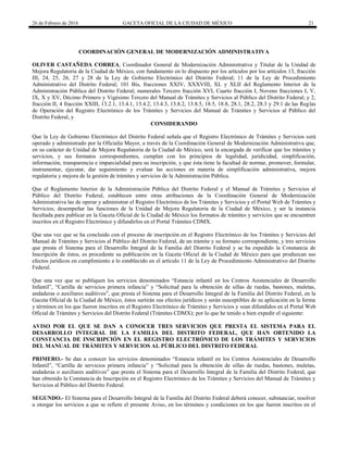 26 de Febrero de 2016 GACETA OFICIAL DE LA CIUDAD DE MÉXICO 21
COORDINACIÓN GENERAL DE MODERNIZACIÓN ADMINISTRATIVA
OLIVER CASTAÑEDA CORREA, Coordinador General de Modernización Administrativa y Titular de la Unidad de
Mejora Regulatoria de la Ciudad de México, con fundamento en lo dispuesto por los artículos por los artículos 13, fracción
III, 24, 25, 26, 27 y 28 de la Ley de Gobierno Electrónico del Distrito Federal; 11 de la Ley de Procedimiento
Administrativo del Distrito Federal; 101 Bis, fracciones XXIV, XXXVIII, XL y XLII del Reglamento Interior de la
Administración Pública del Distrito Federal; numerales Tercero fracción XVI, Cuarto fracción I, Noveno fracciones I, V,
IX, X y XV, Décimo Primero y Vigésimo Tercero del Manual de Trámites y Servicios al Público del Distrito Federal; y 2,
fracción II, 4 fracción XXIII, 13.2.1, 13.4.1, 13.4.2, 13.4.3, 13.8.2, 13.8.5, 18.5, 18.8, 28.1, 28.2, 28.3 y 29.1 de las Reglas
de Operación del Registro Electrónico de los Trámites y Servicios del Manual de Trámites y Servicios al Público del
Distrito Federal, y
CONSIDERANDO
Que la Ley de Gobierno Electrónico del Distrito Federal señala que el Registro Electrónico de Trámites y Servicios será
operado y administrado por la Oficialía Mayor, a través de la Coordinación General de Modernización Administrativa que,
en su carácter de Unidad de Mejora Regulatoria de la Ciudad de México, será la encargada de verificar que los trámites y
servicios, y sus formatos correspondientes, cumplan con los principios de legalidad, juridicidad, simplificación,
información, transparencia e imparcialidad para su inscripción, y que ésta tiene la facultad de normar, promover, formular,
instrumentar, ejecutar, dar seguimiento y evaluar las acciones en materia de simplificación administrativa, mejora
regulatoria y mejora de la gestión de trámites y servicios de la Administración Pública.
Que el Reglamento Interior de la Administración Pública del Distrito Federal y el Manual de Trámites y Servicios al
Público del Distrito Federal, establecen entre otras atribuciones de la Coordinación General de Modernización
Administrativa las de operar y administrar el Registro Electrónico de los Trámites y Servicios y el Portal Web de Trámites y
Servicios; desempeñar las funciones de la Unidad de Mejora Regulatoria de la Ciudad de México, y ser la instancia
facultada para publicar en la Gaceta Oficial de la Ciudad de México los formatos de trámites y servicios que se encuentren
inscritos en el Registro Electrónico y difundirlos en el Portal Trámites CDMX.
Que una vez que se ha concluido con el proceso de inscripción en el Registro Electrónico de los Trámites y Servicios del
Manual de Trámites y Servicios al Público del Distrito Federal, de un trámite y su formato correspondiente, y tres servicios
que presta el Sistema para el Desarrollo Integral de la Familia del Distrito Federal y se ha expedido la Constancia de
Inscripción de éstos, es procedente su publicación en la Gaceta Oficial de la Ciudad de México para que produzcan sus
efectos jurídicos en cumplimiento a lo establecido en el artículo 11 de la Ley de Procedimiento Administrativo del Distrito
Federal.
Que una vez que se publiquen los servicios denominados “Estancia infantil en los Centros Asistenciales de Desarrollo
Infantil”, “Cartilla de servicios primera infancia” y “Solicitud para la obtención de sillas de ruedas, bastones, muletas,
andaderas o auxiliares auditivos”, que presta el Sistema para el Desarrollo Integral de la Familia del Distrito Federal, en la
Gaceta Oficial de la Ciudad de México, éstos surtirán sus efectos jurídicos y serán susceptibles de su aplicación en la forma
y términos en los que fueron inscritos en el Registro Electrónico de Trámites y Servicios y sean difundidos en el Portal Web
Oficial de Trámites y Servicios del Distrito Federal (Trámites CDMX); por lo que he tenido a bien expedir el siguiente:
AVISO POR EL QUE SE DAN A CONOCER TRES SERVICIOS QUE PRESTA EL SISTEMA PARA EL
DESARROLLO INTEGRAL DE LA FAMILIA DEL DISTRITO FEDERAL, QUE HAN OBTENIDO LA
CONSTANCIA DE INSCRIPCIÓN EN EL REGISTRO ELECTRÓNICO DE LOS TRÁMITES Y SERVICIOS
DEL MANUAL DE TRÁMITES Y SERVICIOS AL PÚBLICO DEL DISTRITO FEDERAL
PRIMERO.- Se dan a conocer los servicios denominados “Estancia infantil en los Centros Asistenciales de Desarrollo
Infantil”, “Cartilla de servicios primera infancia” y “Solicitud para la obtención de sillas de ruedas, bastones, muletas,
andaderas o auxiliares auditivos” que presta el Sistema para el Desarrollo Integral de la Familia del Distrito Federal, que
han obtenido la Constancia de Inscripción en el Registro Electrónico de los Trámites y Servicios del Manual de Trámites y
Servicios al Público del Distrito Federal.
SEGUNDO.- El Sistema para el Desarrollo Integral de la Familia del Distrito Federal deberá conocer, substanciar, resolver
u otorgar los servicios a que se refiere el presente Aviso, en los términos y condiciones en los que fueron inscritos en el
 