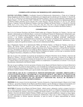 26 de Febrero de 2016 GACETA OFICIAL DE LA CIUDAD DE MÉXICO 23
COORDINACIÓN GENERAL DE MODERNIZACIÓN ADMINISTRATIVA
OLIVER CASTAÑEDA CORREA, Coordinador General de Modernización Administrativa y Titular de la Unidad de
Mejora Regulatoria del Distrito Federal, con fundamento en lo dispuesto por los artículos por los artículos 13, fracción III,
24, 25, 26, 27 y 28 de la Ley de Gobierno Electrónico del Distrito Federal 11 de la Ley de Procedimiento Administrativo del
Distrito Federal; y 101 Bis, fracciones XXIV, XXXVIII, XL y XLII del Reglamento Interior de la Administración Pública
del Distrito Federal; numerales Tercero fracción XVI, Cuarto fracción I, Noveno fracciones I, V, IX, X y XV, Décimo
Primero y Vigésimo Tercero del Manual de Trámites y Servicios al Público del Distrito Federal; y 2, fracción II, 4 fracción
XXIII, 13.2.1, 13.4.1, 13.4.2, 13.4.3, 13.8.2, 13.8.5, 18.5, 18.8, 28.1, 28.2, 28.3 y 29.1 de las Reglas de Operación del
Registro Electrónico de los Trámites y Servicios del Manual de Trámites y Servicios al Público del Distrito Federal, y
CONSIDERANDO
Que la Ley de Gobierno Electrónico del Distrito Federal señala que el Registro Electrónico de Trámites y Servicios será
operado y administrado por la Oficialía Mayor, a través de la Coordinación General de Modernización Administrativa que,
en su carácter de Unidad de Mejora Regulatoria del Distrito Federal, será la encargada de verificar que los trámites y
servicios, y sus formatos correspondientes, cumplan con los principios de legalidad, juridicidad, simplificación,
información, transparencia e imparcialidad para su inscripción, y que ésta tiene la facultad de normar, promover, formular,
instrumentar, ejecutar, dar seguimiento y evaluar las acciones en materia de simplificación administrativa, mejora
regulatoria y mejora de la gestión de trámites y servicios de la Administración Pública.
Que el Reglamento Interior de la Administración Pública del Distrito Federal y el Manual de Trámites y Servicios al
Público del Distrito Federal, establecen entre otras atribuciones de la Coordinación General de Modernización
Administrativa las de operar y administrar el Registro Electrónico de los Trámites y Servicios y el Portal Web de Trámites y
Servicios; desempeñar las funciones de la Unidad de Mejora Regulatoria del Distrito Federal, y ser la instancia facultada
para publicar en la Gaceta Oficial de la Ciudad de México los formatos de trámites y servicios que se encuentren inscritos
en el Registro Electrónico y difundirlos en el Portal Trámites CDMX.
Que una vez que se ha concluido con el proceso de inscripción en el Registro Electrónico de los Trámites y Servicios del
Manual de Trámites y Servicios al Público del Distrito Federal, del servicio que presta el Instituto de las Mujeres del
Distrito Federal y se ha expedido la Constancia de Inscripción de éste, es procedente su publicación en la Gaceta Oficial de
la Ciudad de México para que produzca sus efectos jurídicos en cumplimiento a lo establecido en el artículo 11 de la Ley de
Procedimiento Administrativo del Distrito Federal.
Que una vez que se publique el servicio que presta el Instituto de las Mujeres del Distrito Federal en la Gaceta Oficial de la
Ciudad de México, este surtirá sus efectos jurídicos y será susceptible de su aplicación en la forma y términos en los que fue
inscrito en el Registro Electrónico de Trámites y Servicios y sea difundido en el Portal Web Oficial de Trámites y Servicios
del Distrito Federal (Trámites CDMX), por lo que he tenido a bien expedir el siguiente:
AVISO POR EL QUE SE DA A CONOCER EL SERVICIO DENOMINADO “ASESORÍA, ORIENTACIÓN Y
CAPACITACIÓN INTEGRAL A MUJERES DE LA CIUDAD DE MÉXICO”, QUE PRESTA EL INSTITUTO DE
LAS MUJERES DEL DISTRITO FEDERAL, QUE HA OBTENIDO LA CONSTANCIA DE INSCRIPCIÓN EN
EL REGISTRO ELECTRÓNICO DE LOS TRÁMITES Y SERVICIOS DEL MANUAL DE TRÁMITES Y
SERVICIOS AL PÚBLICO DEL DISTRITO FEDERAL
PRIMERO.-Se da a conocer el servicio denominado “Asesoría, Orientación y Capacitación Integral a Mujeres de la Ciudad
de México”, que presta el Instituto de las Mujeres del Distrito Federal y que ha obtenido la Constancia de Inscripción en el
Registro Electrónico de los Trámites y Servicios del Manual de Trámites y Servicios al Público del Distrito Federal.
SEGUNDO.-El Instituto de las Mujeres del Distrito Federal , deberá conocer, substanciar, resolver u otorgar el servicio a
que se refiere el presente Aviso en los términos y condiciones en que fue inscrito en el Registro Electrónico de Trámites y
Servicios del Manual de Trámites y Servicios al Público del Distrito Federal y como aparece en el Portal Web Oficial de
Trámites y Servicios del Distrito Federal (Trámites CDMX), por lo que no podrá modificarse o alterarse en forma alguna,
sin cumplir previamente el procedimiento de actualización, modificación o baja a que se refiere el Manual de Trámites y
Servicios multicitado, ni solicitar requisitos adicionales, so pena de incurrir en alguna responsabilidad de carácter
administrativa.
 