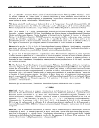 26 de Febrero de 2016 GACETA OFICIAL DE LA CIUDAD DE MÉXICO 27
20, 21,22 y 31 de los Lineamientos Para la Gestión de Solicitudes de Información Pública y de Datos Personales a través
del Sistema INFOMEX del Distrito Federal, se establecen obligaciones y plazos perentorios para la atención de las
solicitudes de acceso a la información pública, la substanciación y resolución del recurso de revisión, que se promuevan
ante el Instituto de Acceso a la Información Pública del Distrito Federal.
VII.- Que el artículo 55, párrafo cuarto, el Reglamento de la Ley de Transparencia y Acceso a la Información Pública del
Distrito Federal, se consideran días inhábiles los señalados por Ley, los señalados por el Jefe de Gobierno de la Ciudad de
México en el ejercicio de sus atribuciones y los que publique el titular del Ente Obligado de la Administración Pública.
VIII.- Que el numeral 22 y 31, de los Lineamientos para la Gestión de Solicitudes de Información Pública y de Datos
Personales a través del Sistema INFOMEX del Distrito Federal, que deberán observar los Entes Públicos de la Ciudad de
México, en la Recepción, Registro, Trámite, Resolución y Notificación de las Solicitudes de Acceso a la Información
Pública a través del Sistema Electrónico INFOMEX, y establece que serán días inhábiles los días en que tengan vacaciones
generales las autoridades competentes o aquellos en que se suspendan las labores o los términos relativos a los
procedimientos previstos en dichos lineamientos, mismos que se publicaran en la Gaceta Oficial de la Ciudad de México o
en el órgano de difusión oficial que corresponda, además de darse a conocer en el sitio de Internet de INFOMEX.
IX.- Que en los artículos 32, 35 y 40, de Ley de Protección de Datos Personales del Distrito Federal, establece los términos
para atender las Solicitudes de Datos Personales en sus diferentes modalidades de Acceso, Rectificación, Cancelación y
Oposición de la información en posesión del Ente Obligado, serán considerados en días hábiles.
X.- Que con el fin de dar seguridad jurídica a los particulares, se hace del conocimiento del público en general el presente
Acuerdo, mediante su publicación en la Gaceta Oficial de la Ciudad de México, así como en el sitio de Internet y Estrados
de la Delegación Cuajimalpa de Morelos e infórmese el contenido al Instituto de Acceso a la Información Pública y
Protección de Datos Personales del Distrito Federal, para su publicación en el portal de Internet de INFOMEX y acciones
que considere pertinentes.
XI.- Que el artículo 39, de la Ley Orgánica de la Administración Pública del Distrito Federal, establece las prerrogativas,
derechos y obligaciones, que en ejercicio de las mismas el Jefe Delegacional en Cuajimalpa de Morelos, emite el presente
acuerdo por el que se hacen del conocimiento al público en general (erga omnes), los días que serán considerados como
inhábiles, para efectos de los actos y procedimientos en particular, así como la tramitación de las Solicitudes de Acceso a la
Información Pública, Solicitudes de Datos Personales en sus diferentes modalidades de Acceso, Rectificación, Cancelación
y Oposición de Datos Personales, atención a los Informes de Ley y demás Actos y Procedimientos Administrativos en
general, competencia de la Oficina de Información Pública en la Delegación Cuajimalpa de Morelos atribuibles a la Oficina
de Información Publica de esta Delegación, siguientes: 15 de septiembre; 31 de octubre, 1 de noviembre; 19, 20 y 21 de
diciembre; 5 y 6 de enero de 2017.
Finalmente, por las consideraciones y fundamentos anteriormente expuestos, en éste acto se emite el siguiente:
ACUERDO
PRIMERO.- Para los efectos de la recepción y tramitación de las Solicitudes de Acceso a la Información Pública,
Solicitudes de Datos Personales en sus diferentes modalidades de Acceso, Rectificación, Cancelación y Oposición de Datos
Personales, atención a los Informes de Ley y demás Actos y Procedimientos Administrativos en general, competencia de la
Oficina de Información Pública en la Delegación Cuajimalpa de Morelos, se acuerda como días inhábiles del año 2016, los
siguientes: 21, 22, 23, 24 y 25 de marzo; 5 de mayo; 18, 19, 20, 21, 22, 25, 26, 27, 28 y 29 de julio; 15 y16 de septiembre;
31 de octubre; 1 y 2 de noviembre; 19, 20, 21 22, 23, 26, 27, 28, 29 y 30 de diciembre de 2016; 2, 3, 4, 5 y 6 de enero de
2017; sin que ello implique omitir la publicación de la información que de conformidad con la Ley de Transparencia y
Acceso a la Información Pública del Distrito Federal, se encuentre obligada la Delegación a mantener en el sitio de internet
delegacional.
SEGUNDO.- Que de conformidad con lo anterior, se considera viable la suspensión de plazos y términos para la atención
de solicitudes de acceso a la información así como de acceso, rectificación, cancelación y oposición de datos personales,
atención a los Informes de Ley y demás Actos y Procedimientos Administrativos en general, por parte de las Unidades
Administrativas de la Delegación Cuajimalpa de Morelos, los días siguientes: 23 de febrero; 15 de septiembre; 31 de
octubre, 1 de noviembre; 19, 20 y 21 de diciembre; 5 y 6 de enero de 2017.
 