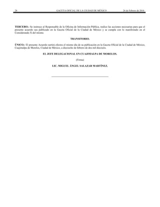 28 GACETA OFICIAL DE LA CIUDAD DE MÉXICO 26 de Febrero de 2016
TERCERO.- Se instruye al Responsable de la Oficina de Información Pública, realice las acciones necesarias para que el
presente acuerdo sea publicado en la Gaceta Oficial de la Ciudad de México y se cumpla con lo manifestado en el
Considerando X del mismo.
TRANSITORIO.
ÚNICO.- El presente Acuerdo surtirá efectos el mismo día de su publicación en la Gaceta Oficial de la Ciudad de México,
Cuajimalpa de Morelos, Ciudad de México, a dieciocho de febrero de dos mil dieciséis.
EL JEFE DELEGACIONAL EN CUAJIMALPA DE MORELOS.
(Firma)
LIC. MIGUEL ÁNGEL SALAZAR MARTÍNEZ.
 