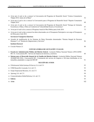 26 de Febrero de 2016 GACETA OFICIAL DE LA CIUDAD DE MÉXICO 3
 
 
 Aviso por el cual se da a conocer la Convocatoria del Programa de Desarrollo Social “Centros Comunitarios
Tlalpan 2016- Juntos de la Mano” 52
 Aviso por el cual se da a conocer la Convocatoria para el Programa de Desarrollo Social “Deporte Comunitario
Tlalpan 2016” 60
 Aviso por el cual se da a conocer la Convocatoria del Programa de Desarrollo Social “Entrega de Estímulos
Económicos a Niñas y Niños en Condición de Vulnerabilidad Social y/o Económica” 67
 Aviso por el cual se da a conocer el Programa Anual de Obra Pública para el año 2016 73
 Aviso por el cual se dan a conocer las obras relacionadas con el Presupuesto Participativo con cargo al Presupuesto
de Obras para el año 2016 77
Servicio de Transportes Eléctricos
 Acuerdo de modificación de los Sistemas de Datos Personales denominados “Sistema Integral de Recursos
Humanos” y el “Sistema de Adquisiciones y Servicios” 86
Instituto Electoral
 Circular Número 21 88
CONVOCATORIAS DE LICITACIÓN Y FALLOS
 Escuela de Administración Pública del Distrito Federal.- Licitación Pública Nacional Número LPN-EAPDF-
001-16.- Convocatoria 001.- Servicio de limpieza de interiores y exteriores 89
 Sistema para el Desarrollo Integral de la Familia del Distrito Federal.- Licitación Pública Nacional Número
30106001-001-2016.- Convocatoria 001.- Contratación del servicio de limpieza a 104 áreas distribuidas en los
inmuebles, propiedad o a cargo del DIF-DF 91
SECCIÓN DE AVISOS
 I Profesionisti Nella Gestione Di Servizi, S.A. de C.V. 93
 CDM Desarrollo Avanzado, S.A. de C.V. 93
 Grupo Empresarial Beximex, S.A. de C.V. 94
 Aproneg, S.A. de C.V. 94
 Comercializadora Global Reforma, S.A. de C.V. 94
 Edictos 95
 Aviso 102
 