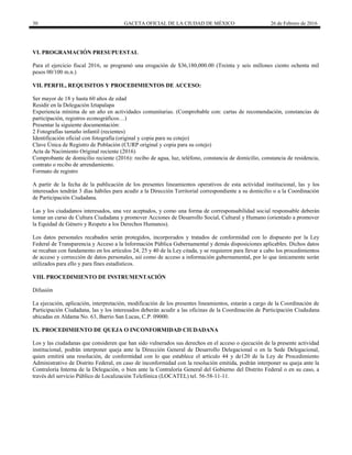 30 GACETA OFICIAL DE LA CIUDAD DE MÉXICO 26 de Febrero de 2016
VI. PROGRAMACIÓN PRESUPUESTAL
Para el ejercicio fiscal 2016, se programó una erogación de $36,180,000.00 (Treinta y seis millones ciento ochenta mil
pesos 00/100 m.n.)
VII. PERFIL, REQUISITOS Y PROCEDIMIENTOS DE ACCESO:
Ser mayor de 18 y hasta 60 años de edad
Residir en la Delegación Iztapalapa
Experiencia mínima de un año en actividades comunitarias. (Comprobable con: cartas de recomendación, constancias de
participación, registros econográficos…)
Presentar la siguiente documentación:
2 Fotografías tamaño infantil (recientes)
Identificación oficial con fotografía (original y copia para su cotejo)
Clave Única de Registro de Población (CURP original y copia para su cotejo)
Acta de Nacimiento Original reciente (2016)
Comprobante de domicilio reciente (2016): recibo de agua, luz, teléfono, constancia de domicilio, constancia de residencia,
contrato o recibo de arrendamiento.
Formato de registro
A partir de la fecha de la publicación de los presentes lineamientos operativos de esta actividad institucional, las y los
interesados tendrán 3 días hábiles para acudir a la Dirección Territorial correspondiente a su domicilio o a la Coordinación
de Participación Ciudadana.
Las y los ciudadanos interesados, una vez aceptados, y como una forma de corresponsabilidad social responsable deberán
tomar un curso de Cultura Ciudadana y promover Acciones de Desarrollo Social, Cultural y Humano (orientado a promover
la Equidad de Género y Respeto a los Derechos Humanos).
Los datos personales recabados serán protegidos, incorporados y tratados de conformidad con lo dispuesto por la Ley
Federal de Transparencia y Acceso a la Información Pública Gubernamental y demás disposiciones aplicables. Dichos datos
se recaban con fundamento en los artículos 24, 25 y 40 de la Ley citada, y se requieren para llevar a cabo los procedimientos
de acceso y corrección de datos personales, así como de acceso a información gubernamental, por lo que únicamente serán
utilizados para ello y para fines estadísticos.
VIII. PROCEDIMIENTO DE INSTRUMENTACIÓN
Difusión
La ejecución, aplicación, interpretación, modificación de los presentes lineamientos, estarán a cargo de la Coordinación de
Participación Ciudadana, las y los interesados deberán acudir a las oficinas de la Coordinación de Participación Ciudadana
ubicadas en Aldama No. 63, Barrio San Lucas, C.P. 09000.
IX. PROCEDIMIENTO DE QUEJA O INCONFORMIDAD CIUDADANA
Los y las ciudadanas que consideren que han sido vulnerados sus derechos en el acceso o ejecución de la presente actividad
institucional, podrán interponer queja ante la Dirección General de Desarrollo Delegacional o en la Sede Delegacional,
quien emitirá una resolución, de conformidad con lo que establece el artículo 44 y de120 de la Ley de Procedimiento
Administrativo de Distrito Federal, en caso de inconformidad con la resolución emitida, podrán interponer su queja ante la
Contraloría Interna de la Delegación, o bien ante la Contraloría General del Gobierno del Distrito Federal o en su caso, a
través del servicio Público de Localización Telefónica (LOCATEL) tel. 56-58-11-11.
 