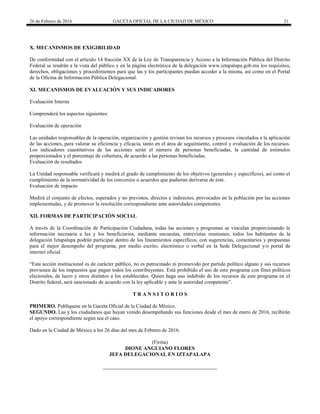 26 de Febrero de 2016 GACETA OFICIAL DE LA CIUDAD DE MÉXICO 31
X. MECANISMOS DE EXIGIBILIDAD
De conformidad con el artículo 14 fracción XX de la Ley de Transparencia y Acceso a la Información Pública del Distrito
Federal se tendrán a la vista del público y en la página electrónica de la delegación www.iztapalapa.gob.mx los requisitos,
derechos, obligaciones y procedimientos para que las y los participantes puedan acceder a la misma, así como en el Portal
de la Oficina de Información Pública Delegacional.
XI. MECANISMOS DE EVALUACIÓN Y SUS INDICADORES
Evaluación Interna
Comprenderá los aspectos siguientes:
Evaluación de operación
Las unidades responsables de la operación, organización y gestión revisan los recursos y procesos vinculados a la aplicación
de las acciones, para valorar su eficiencia y eficacia, tanto en el área de seguimiento, control y evaluación de los recursos.
Los indicadores cuantitativos de las acciones serán el número de personas beneficiadas, la cantidad de estímulos
proporcionados y el porcentaje de cobertura, de acuerdo a las personas beneficiadas.
Evaluación de resultados
La Unidad responsable verificará y medirá el grado de cumplimiento de los objetivos (generales y específicos), así como el
cumplimiento de la normatividad de los convenios o acuerdos que pudieran derivarse de éste.
Evaluación de impacto
Medirá el conjunto de efectos, esperados y no previstos, directos e indirectos, provocados en la población por las acciones
implementadas, y de promover la resolución correspondiente ante autoridades competentes.
XII. FORMAS DE PARTICIPACIÓN SOCIAL
A través de la Coordinación de Participación Ciudadana, todas las acciones y programas se vinculan proporcionando la
información necesaria a las y los beneficiarios, mediante encuestas, entrevistas reuniones; todos los habitantes de la
delegación Iztapalapa podrán participar dentro de los lineamientos específicos, con sugerencias, comentarios y propuestas
para el mejor desempeño del programa, por medio escrito, electrónico o verbal en la Sede Delegacional y/o portal de
internet oficial.
“Esta acción institucional es de carácter público, no es patrocinado ni promovido por partido político alguno y sus recursos
provienen de los impuestos que pagan todos los contribuyentes. Está prohibido el uso de este programa con fines políticos
electorales, de lucro y otros distintos a los establecidos. Quien haga uso indebido de los recursos de este programa en el
Distrito federal, será sancionado de acuerdo con la ley aplicable y ante la autoridad competente”.
T R A N S I T O R I O S
PRIMERO. Publíquese en la Gaceta Oficial de la Ciudad de México.
SEGUNDO. Las y los ciudadanos que hayan venido desempeñando sus funciones desde el mes de enero de 2016, recibirán
el apoyo correspondiente según sea el caso.
Dado en la Ciudad de México a los 26 días del mes de Febrero de 2016.
(Firma)
DIONE ANGUIANO FLORES
JEFA DELEGACIONAL EN IZTAPALAPA
 