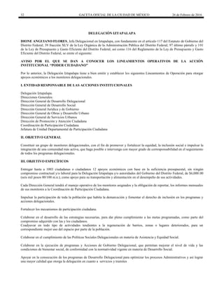 32 GACETA OFICIAL DE LA CIUDAD DE MÉXICO 26 de Febrero de 2016
DELEGACIÓN IZTAPALAPA
DIONE ANGUIANO FLORES, Jefa Delegacional en Iztapalapa, con fundamento en el artículo 117 del Estatuto de Gobierno del
Distrito Federal; 39 fracción XLV de la Ley Orgánica de la Administración Pública del Distrito Federal; 97 último párrafo y 101
de la Ley de Presupuesto y Gasto Eficiente del Distrito Federal, así como 116 del Reglamento de la Ley de Presupuesto y Gasto
Eficiente del Distrito Federal, se emite el siguiente:
AVISO POR EL QUE SE DAN A CONOCER LOS LINEAMIENTOS OPERATIVOS DE LA ACCIÓN
INSTITUCIONAL “PODER CIUDADANO”
Por lo anterior, la Delegación Iztapalapa tiene a bien emitir y establecer los siguientes Lineamientos de Operación para otorgar
apoyos económicos a los monitores delegacionales.
I. ENTIDAD RESPONSABLE DE LAS ACCIONES INSTITUCIONALES
Delegación Iztapalapa.
Direcciones Generales:
Dirección General de Desarrollo Delegacional
Dirección General de Desarrollo Social
Dirección General Jurídica y de Gobierno
Dirección General de Obras y Desarrollo Urbano
Dirección General de Servicios Urbanos
Dirección de Promoción y Atención Ciudadana
Coordinación de Participación Ciudadana
Jefatura de Unidad Departamental de Participación Ciudadana
II. OBJETIVO GENERAL
Constituir un grupo de monitores delegacionales, con el fin de promover y fortalecer la equidad, la inclusión social e impulsar la
integración de una comunidad más activa, que haga posible e intervenga con mayor grado de corresponsabilidad en el seguimiento
de todos los programas delegacionales.
III. OBJETIVO ESPECÍFICOS
Entregar hasta a 1003 ciudadanas o ciudadanos 12 apoyos económicos con base en la suficiencia presupuestal, sin ningún
compromiso contractual y/o laboral para la Delegación Iztapalapa y/o autoridades del Gobierno del Distrito Federal, de $6,000.00
(seis mil pesos 00/100 m.n.), como apoyo para su transportación y alimentación en el desempeño de sus actividades.
Cada Dirección General tendrá el manejo operativo de los monitores asignados y la obligación de reportar, los informes mensuales
de sus monitores a la Coordinación de Participación Ciudadana.
Impulsar la participación de toda la población que habita la demarcación y fomentar el derecho de inclusión en los programas y
acciones delegacionales.
Fortalecer los mecanismos de participación ciudadana.
Colaborar en el desarrollo de las estrategias necesarias, para dar pleno cumplimiento a las metas programadas, como parte del
compromiso adquirido con las y los ciudadanos.
Coadyuvar en todo tipo de actividades tendientes a la regeneración de barrios, zonas o lugares deteriorados, para un
correspondiente mejor uso del espacio por parte de la población.
Colaborar en el cumplimiento de las Políticas Sociales Delegacionales en materia de Asistencia y Equidad Social.
Colaborar en la ejecución de programas y Acciones de Gobierno Delegacional, que permitan mejorar el nivel de vida y las
condiciones de bienestar social, de conformidad con la normatividad vigente en materia de Desarrollo Social.
Apoyar en la consecución de los programas de Desarrollo Delegacional para optimizar los procesos Administrativos y así lograr
una mayor calidad que otorga la delegación en cuanto a servicios y tramites
 