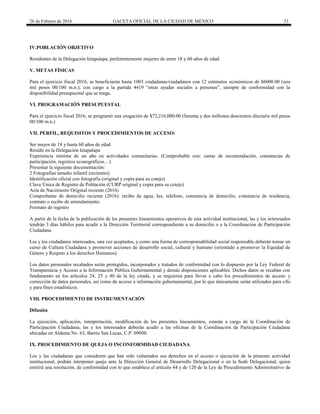 26 de Febrero de 2016 GACETA OFICIAL DE LA CIUDAD DE MÉXICO 33
IV.POBLACIÓN OBJETIVO
Residentes de la Delegación Iztapalapa, preferentemente mujeres de entre 18 y 60 años de edad.
V. METAS FÍSICAS
Para el ejercicio fiscal 2016, se beneficiarán hasta 1003 ciudadanas/ciudadanos con 12 estímulos económicos de $6000.00 (seis
mil pesos 00/100 m.n.); con cargo a la partida 4419 “otras ayudas sociales a personas”, siempre de conformidad con la
disponibilidad presupuestal que se tenga.
VI. PROGRAMACIÓN PRESUPUESTAL
Para el ejercicio fiscal 2016, se programó una erogación de $72,216,000.00 (Setenta y dos millones doscientos dieciséis mil pesos
00/100 m.n.)
VII. PERFIL, REQUISITOS Y PROCEDIMIENTOS DE ACCESO:
Ser mayor de 18 y hasta 60 años de edad
Residir en la Delegación Iztapalapa
Experiencia mínima de un año en actividades comunitarias. (Comprobable con: cartas de recomendación, constancias de
participación, registros econográficos…)
Presentar la siguiente documentación:
2 Fotografías tamaño infantil (recientes)
Identificación oficial con fotografía (original y copia para su cotejo)
Clave Única de Registro de Población (CURP original y copia para su cotejo)
Acta de Nacimiento Original reciente (2016)
Comprobante de domicilio reciente (2016): recibo de agua, luz, teléfono, constancia de domicilio, constancia de residencia,
contrato o recibo de arrendamiento.
Formato de registro
A partir de la fecha de la publicación de los presentes lineamientos operativos de esta actividad institucional, las y los interesados
tendrán 3 días hábiles para acudir a la Dirección Territorial correspondiente a su domicilio o a la Coordinación de Participación
Ciudadana.
Las y los ciudadanos interesados, una vez aceptados, y como una forma de corresponsabilidad social responsable deberán tomar un
curso de Cultura Ciudadana y promover acciones de desarrollo social, cultural y humano (orientado a promover la Equidad de
Género y Respeto a los derechos Humanos).
Los datos personales recabados serán protegidos, incorporados y tratados de conformidad con lo dispuesto por la Ley Federal de
Transparencia y Acceso a la Información Pública Gubernamental y demás disposiciones aplicables. Dichos datos se recaban con
fundamento en los artículos 24, 25 y 40 de la ley citada, y se requieren para llevar a cabo los procedimientos de acceso y
corrección de datos personales, así como de acceso a información gubernamental, por lo que únicamente serán utilizados para ello
y para fines estadísticos.
VIII. PROCEDIMIENTO DE INSTRUMENTACIÓN
Difusión
La ejecución, aplicación, interpretación, modificación de los presentes lineamientos, estarán a cargo de la Coordinación de
Participación Ciudadana, las y los interesados deberán acudir a las oficinas de la Coordinación de Participación Ciudadana
ubicadas en Aldama No. 63, Barrio San Lucas, C.P. 09000.
IX. PROCEDIMIENTO DE QUEJA O INCONFORMIDAD CIUDADANA
Los y las ciudadanas que consideren que han sido vulnerados sus derechos en el acceso o ejecución de la presente actividad
institucional, podrán interponer queja ante la Dirección General de Desarrollo Delegacional o en la Sede Delegacional, quien
emitirá una resolución, de conformidad con lo que establece el artículo 44 y de 120 de la Ley de Procedimiento Administrativo de
 