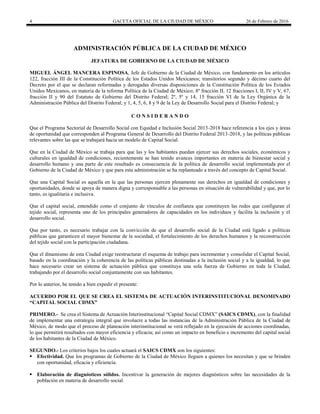 4 GACETA OFICIAL DE LA CIUDAD DE MÉXICO 26 de Febrero de 2016
ADMINISTRACIÓN PÚBLICA DE LA CIUDAD DE MÉXICO
JEFATURA DE GOBIERNO DE LA CIUDAD DE MÉXICO
MIGUEL ÁNGEL MANCERA ESPINOSA, Jefe de Gobierno de la Ciudad de México, con fundamento en los artículos
122, fracción III de la Constitución Política de los Estados Unidos Mexicanos; transitorios segundo y décimo cuarto del
Decreto por el que se declaran reformadas y derogadas diversas disposiciones de la Constitución Política de los Estados
Unidos Mexicanos, en materia de la reforma Política de la Ciudad de México; 8º fracción II, 12 fracciones I, II, IV y V, 67,
fracción II y 90 del Estatuto de Gobierno del Distrito Federal; 2º, 5º y 14, 15 fracción VI de la Ley Orgánica de la
Administración Pública del Distrito Federal; y 1, 4, 5, 6, 8 y 9 de la Ley de Desarrollo Social para el Distrito Federal; y
C O N S I D E R A N D O
Que el Programa Sectorial de Desarrollo Social con Equidad e Inclusión Social 2013-2018 hace referencia a los ejes y áreas
de oportunidad que corresponden al Programa General de Desarrollo del Distrito Federal 2013-2018, y las políticas públicas
relevantes sobre las que se trabajará hacia un modelo de Capital Social.
Que en la Ciudad de México se trabaja para que las y los habitantes puedan ejercer sus derechos sociales, económicos y
culturales en igualdad de condiciones, recientemente se han tenido avances importantes en materia de bienestar social y
desarrollo humano y una parte de este resultado es consecuencia de la política de desarrollo social implementada por el
Gobierno de la Ciudad de México y que para esta administración se ha replanteado a través del concepto de Capital Social.
Que una Capital Social es aquella en la que las personas ejercen plenamente sus derechos en igualdad de condiciones y
oportunidades, donde se apoya de manera digna y corresponsable a las personas en situación de vulnerabilidad y que, por lo
tanto, es igualitaria e inclusiva.
Que el capital social, entendido como el conjunto de vínculos de confianza que constituyen las redes que configuran el
tejido social, representa uno de los principales generadores de capacidades en los individuos y facilita la inclusión y el
desarrollo social.
Que por tanto, es necesario trabajar con la convicción de que el desarrollo social de la Ciudad está ligado a políticas
públicas que garanticen el mayor bienestar de la sociedad, el fortalecimiento de los derechos humanos y la reconstrucción
del tejido social con la participación ciudadana.
Que el dinamismo de esta Ciudad exige reestructurar el esquema de trabajo para incrementar y consolidar el Capital Social,
basado en la coordinación y la coherencia de las políticas públicas destinadas a la inclusión social y a la igualdad, lo que
hace necesario crear un sistema de actuación pública que constituya una sola fuerza de Gobierno en toda la Ciudad,
trabajando por el desarrollo social conjuntamente con sus habitantes.
Por lo anterior, he tenido a bien expedir el presente:
ACUERDO POR EL QUE SE CREA EL SISTEMA DE ACTUACIÓN INTERINSTITUCIONAL DENOMINADO
“CAPITAL SOCIAL CDMX”
PRIMERO.- Se crea el Sistema de Actuación Interinstitucional “Capital Social CDMX” (SAICS CDMX), con la finalidad
de implementar una estrategia integral que involucre a todas las instancias de la Administración Pública de la Ciudad de
México, de modo que el proceso de planeación interinstitucional se verá reflejado en la ejecución de acciones coordinadas,
lo que permitirá resultados con mayor eficiencia y eficacia; así como un impacto en beneficio e incremento del capital social
de los habitantes de la Ciudad de México.
SEGUNDO.- Los criterios bajos los cuales actuará el SAICS CDMX son los siguientes:
 Efectividad. Que los programas de Gobierno de la Ciudad de México lleguen a quienes los necesitan y que se brinden
con oportunidad, eficacia y eficiencia.
 Elaboración de diagnósticos sólidos. Incentivar la generación de mejores diagnósticos sobre las necesidades de la
población en materia de desarrollo social.
 