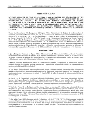 26 de Febrero de 2016 GACETA OFICIAL DE LA CIUDAD DE MÉXICO 49
DELEGACIÓN TLALPAN
ACUERDO MEDIANTE EL CUAL SE APRUEBAN Y DAN A CONOCER LOS DÍAS INHÁBILES Y EN
CONSECUENCIA SE SUSPENDEN LOS TÉRMINOS INHERENTES A LA TRAMITACIÓN DE LAS
SOLICITUDES DE ACCESO A LA INFORMACIÓN PÚBLICA, SOLICITUDES DE ACCESO,
RECTIFICACIÓN, CANCELACIÓN Y OPOSICIÓN DE DATOS PERSONALES, ATENCIÓN A LOS
RECURSOS DE REVISIÓN Y DEMÁS ACTOS Y PROCEDIMIENTOS ADMINISTRATIVOS QUE SEAN
COMPETENCIA DE LA OFICINA DE INFORMACIÓN PÚBLICA DEL ÓRGANO POLÍTICO
ADMINISTRATIVO EN TLALPAN, SIENDO LOS QUE SE SEÑALAN, CORRESPONDIENTES AL AÑO 2016 Y
ENERO 2017.
Claudia Sheinbaum Pardo, Jefa Delegacional del Órgano Político Administrativo de Tlalpan, de conformidad con lo
establecido por los artículo 87 tercer párrafo, 104, 105, 117 fracciones I y II, del Estatuto de Gobierno del Distrito Federal; 3
fracción III, 7, 10 fracción XIV, 36, 37, 38 y 39 fracción LIV, y LXXXIII de la Ley Orgánica de la Administración Pública
del Distrito Federal; 11, 71, 72, 73, 74, 75, 76, 77 y 78 de la Ley del Procedimiento Administrativo del Distrito Federal; 7,
50, 51 y 78 de la Ley de Transparencia y Acceso a la Información Pública del Distrito Federal; 4, 32, 35 y 40 de la Ley de
Protección de Datos Personales para el Distrito Federal; 120, 121, del Reglamento Interior de la Administración Pública del
Distrito Federal; 55 último párrafo del Reglamento de la Ley de Transparencia y Acceso a la Información Pública de la
Administración Pública del Distrito Federal y numerales 1 y 31 de los Lineamientos para la Gestión de Solicitudes de
Información Pública y de Datos Personales a través del Sistema Infomex del Distrito Federal, así como en los siguientes;
CONSIDERANDOS
I. Que la Delegación Tlalpan, es un Órgano Político Administrativo de la Administración Pública del Distrito Federal, con
autonomía funcional en acciones de gobierno en los términos que establece la Constitución Política de los Estados Unidos
Mexicanos, el Estatuto de Gobierno del Distrito Federal, la Ley Orgánica de la Administración Pública del Distrito Federal
y el Reglamento Interior de la Administración Pública del Distrito Federal.
II. Que los actos de la Administración Pública del Distrito Federal, atenderán a los principios de simplificación, agilidad,
economía, información, precisión, legalidad, transparencia e imparcialidad; tal y como lo establece la Ley Orgánica de la
Administración Pública del Distrito Federal.
III. Que la Jefa Delegacional tiene la facultad para celebrar, otorgar y suscribir contratos, convenios y demás actos jurídicos
de carácter administrativo o de cualquier otra índole dentro del ámbito de su competencia, necesarios para el ejercicio de sus
funciones, conforme a lo dispuesto por el artículo 39 fracción XLV de la Ley Orgánica de la Administración Pública del
Distrito Federal.
IV. Que la Ley de Transparencia y Acceso a la Información Pública del Distrito Federal, es el ordenamiento legal que
impone a los Órganos Ejecutivo, Legislativo y Judicial y Autónomos de Ley, así como aquellos Entes Obligados del
Distrito Federal que ejerzan gasto público, atender en sus relaciones con los particulares, los principios de legalidad, certeza
jurídica, imparcialidad, información, celeridad, veracidad, transparencia y máxima publicidad de sus actos.
V. Que la Ley Federal de los Trabajadores al Servicio del Estado, en su artículo 29, establece que serán días de descanso
obligatorio los que señale el calendario oficial y el que determinen las leyes federales y locales electorales, en el caso de
elecciones ordinarias, para efectuar la jornada electoral. Asimismo, de acuerdo a la última reforma del Decreto por el que se
establece el Calendario Oficial, publicado en el Diario Oficial de la Federación el 27 de enero de 2006, son días de descanso
obligatorio, entre otros, el 1 y 5 de mayo, 16 de septiembre, el tercer lunes de noviembre en conmemoración del 20 de
noviembre y el 25 de diciembre.
VI. Que la Ley Federal del Trabajo en su artículo 74, fracciones I, II, III, IV, V, VI, VII, VIII, IX, disponen que son días de
descanso obligatorio, entre otros, el 1º de enero, el primer lunes de febrero en conmemoración del 5 de febrero, el tercer
lunes de marzo en conmemoración del 21 de marzo; el 1 de mayo, el 16 de septiembre, el tercer lunes de noviembre en
conmemoración del 20 de noviembre el 1 de diciembre de cada seis años, y el 25 de diciembre y el que determinen las leyes
federales y locales electorales.
 