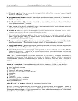 26 de Febrero de 2016 GACETA OFICIAL DE LA CIUDAD DE MÉXICO 5
 Coherencia de políticas. Proponer esquemas de diseño y articulación de las políticas públicas que potencien el capital
social de los habitantes de la Ciudad.
 Acceso a programas sociales. Garantizar la simplificación, agilidad y efectividad en el acceso de los habitantes de la
Ciudad a los programas.
 Coordinación institucional. Incentivar la coordinación de las instancias de la administración pública centralizada bajo
ejes de actuación colaborativa y transversal.
 Gasto efectivo. Que los recursos presupuestales lleguen a todos, priorizando a quienes menos tienen, para detonar sus
capacidades humanas y lograr su inclusión al desarrollo.
 Disciplina de gasto. Hacer que los servidores públicos ejerzan de manera coherente, responsable, honesta, austera,
eficiente, eficaz, económica, racional, transparente, los recursos públicos.
 Orientación social de los recursos públicos. Que el presupuesto tenga una perspectiva que fomente la igualdad de
género y con un enfoque de respeto a los derechos humanos; que el presupuesto sea un instrumento directo de fomento
de capacidades de los habitantes de la Ciudad.
 Transparencia de la acción pública. Garantizar los principios de legalidad, transparencia e imparcialidad a todos los
actos y procedimientos de la Administración Pública para fortalecer los esquemas de rendición de cuentas.
 Monitoreo y Evaluación. Evaluar permanentemente las políticas y programas sociales para determinar su pertinencia y
calidad, conocer sus resultados y aumentar su efectividad.
 Gobernanza. Que el Sistema incentive y vigile la participación de los diversos sectores de la sociedad en el diseño,
implementación, monitoreo y evaluación de las políticas sociales, así como en los mecanismos que se definan para
procurar su coherencia y articulación.
TERCERO.- Las instituciones públicas y privadas, organizaciones de la sociedad civil, académicos, investigadores y
especialistas también podrán formar parte de este Sistema, para fortalecer la gestión pública con acciones de
corresponsabilidad, coordinación y colaboración bajo el esquema de participación activa en el diseño y ejecución de
acciones.
CUARTO.- El SAICS CDMX se regirá por los siguientes ejes Rectores de la Política Social de la Ciudad de México:
1. Marco Normativo de Avanzada
2. Universalidad
3. Disminución de la Pobreza y Desigualdad
4. Política Social basada en el Ejercicio de los Derechos
5. Integralidad
6. Igualdad
7. Efectividad
8. Participación Ciudadana y Exigibilidad
9. Transparencia y Rendición de cuentas
10. Evaluación y Monitoreo
QUINTO.- El SAICS CDMX será coordinado por la Secretaría de Desarrollo Social.
SEXTO.- La Secretaría de Desarrollo Social en coordinación con la Procuraduría Social, la Oficialía Mayor a través de la
Coordinación General de Modernización Administrativa (CGMA), la Escuela de Administración Pública y el Consejo de
Evaluación del Desarrollo Social (EVALÚA) implementarán en el ámbito de sus respectivas competencias los mecanismos
de coordinación del presente Sistema de Actuación.
 