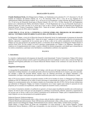 52 GACETA OFICIAL DE LA CIUDAD DE MÉXICO 26 de Febrero de 2016
DELEGACIÓN TLALPAN
Claudia Sheinbaum Pardo, Jefa Delegacional en Tlalpan, con fundamento en los artículos 87 y 117, fracciones I y XI, del
Estatuto de Gobierno del Distrito Federal; 36, 37 y 39, fracciones XXV, XLV y LVI, de la Ley Orgánica de la
Administración Pública del Distrito Federal; 101 y 102 de la Ley de Presupuesto y Gasto Eficiente del Distrito Federal; 6,
32 y 33 de la Ley de Desarrollo Social para el Distrito Federal; 120, 121, 122 y 122 Bis, fracción XIV, del Reglamento
Interior de la Administración Pública del Distrito Federal; y 50 del Reglamento de la Ley de Desarrollo Social para el
Distrito Federal; así como con base en el Aviso por el que se dan a conocer las Reglas de Operación del Programa de
Desarrollo Social “Centros Comunitarios Tlalpan 2016 - Juntos de la mano”, publicado en la Gaceta Oficial del Distrito
Federal el 29 de enero de 2016, emito el siguiente:
AVISO POR EL CUAL SE DA A CONOCER LA CONVOCATORIA DEL PROGRAMA DE DESARROLLO
SOCIAL “CENTROS COMUNITARIOS TLALPAN 2016- JUNTOS DE LA MANO”
La Delegación Tlalpan, a través de la Dirección General de Desarrollo Social, ha implementado el programa de desarrollo
social “Centros Comunitarios Tlalpan 2016 - Juntos de la mano”, mediante el cual se pretende coadyuvar en la promoción,
difusión, operación y seguimiento de las acciones que se llevan a cabo en los centros comunitarios de la demarcación
Tlalpan con una clara perspectiva de equidad de género y en beneficio de los habitantes de la Delegación Tlalpan durante el
ejercicio fiscal 2016. En este sentido, se invita a personas comprometidas con Tlalpan y los tlalpenses, interesadas en
coadyuvar en el empoderamiento de la mujer, a operar y difundir los distintos programas y actividades que se desarrollan en
los centros comunitarios, a participar como facilitadores y coordinadores conforme a las siguientes:
B A S E S
1. Antecedentes
La creación e implementación del programa de desarrollo social denominado “Centros Comunitarios Tlalpan 2016-Juntos
de la Mano”, inicia por primera ocasión a partir de la publicación del Aviso mediante el cual se dan a conocer las Reglas de
Operación del Programa publicadas en la Gaceta Oficial del Distrito Federal el día veintinueve de enero del año dos mil
dieciséis.
Diagnóstico del Programa
La desigualdad de oportunidades en el mercado del trabajo y del alto peso del tiempo dedicado al trabajo no remunerado
(expresado en trabajo doméstico y de cuidado personal), afecta las trayectorias laborales de las mujeres, que están marcadas
por entradas y salidas del mercado laboral, muchas veces sin cobertura previsional, por trabajos informales o mal
remunerados; con bajas o nulas pensiones que resultan insuficientes para cubrir sus necesidades de alimentación y salud.
Sólo el 25% de las mujeres cuentan con pensión mientras el 49% de los hombres la tienen. La Delegación de Tlalpan está
poblada por 650 567 habitantes de los cuales el mayor porcentaje es representado por mujeres con el 52%. De la población
tlalpense no económicamente activa, las mujeres cuentan con el porcentaje más alto (55.4%). De las diversas instalaciones
que administra la Delegación Tlalpan, los Centros Comunitarios son el mejor espacio para realizar la ejecución de este
programa, por su cercanía con la población, siendo éstos lugares de encuentro social y comunitario.
Los Centros Comunitarios atienden a la población en general y el mayor grupo de población atendida está conformado por
mujeres. Se tiene la clara visión que con este programa se contribuye a la promoción, difusión, operación y seguimiento de
las acciones que se llevan a cabo en los Centros Comunitarios de la demarcación Tlalpan, para el empoderamiento de la
mujer tlalpense con una clara perspectiva de equidad de género.
Población Potencial: Población tlalpenses.
Población Objetivo: Preferentemente niñas y niños, jóvenes, jefas de familia y adultos mayores.
Población Beneficiada indirectamente: Hasta 1680 personas, preferentemente: niñas y niños, jóvenes, jefas de familia y
adultos mayores de la Delegación Tlalpan. Preferentemente de las colonias: Isidro Fabela, Toriello Guerra, El Zapote,
Pueblo Quieto y Cantera Puente de Piedra que corresponden a la zona territorial 1; San Lorenzo Huipulco, Unidad
Habitacional Narciso Mendoza y AMSA que corresponden a la zona territorial 2; Popular Santa Teresa, Pedregal De San
 