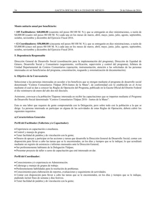54 GACETA OFICIAL DE LA CIUDAD DE MÉXICO 26 de Febrero de 2016
Monto unitario anual por beneficiario:
• 105 Facilitadores: $40,000.00 (cuarenta mil pesos 00/100 M. N.); que se entregarán en diez ministraciones, a razón de
$4,000.00 (cuatro mil pesos 00/100 M. N.) cada una en los meses de marzo, abril, mayo, junio, julio, agosto, septiembre,
octubre, noviembre y diciembre del Ejercicio Fiscal 2016.
• 12 Coordinadores: $50,000.00 (cincuenta mil pesos 00/100 M. N.); que se entregarán en diez ministraciones, a razón de
$5,000.00 (cinco mil pesos 00/100 M. N.) cada una en los meses de marzo, abril, mayo, junio, julio, agosto, septiembre,
octubre, noviembre y diciembre del Ejercicio Fiscal 2016.
5. Dependencia Responsable
Dirección General de Desarrollo Social (coordinación para la implementación del programa), Dirección de Equidad de
Género, Desarrollo Social y Comunitario (seguimiento, verificación, supervisión y control del programa), Jefatura de
Unidad Departamental de Centros Comunitarios (operación, instrumentación, atención a las solicitudes de las personas
interesadas en ser beneficiarias del programa, concentración, resguardo y sistematización de documentación).
6. Objetivo de la Convocatoria
Seleccionar a las personas interesadas en acceder a los beneficios que se otorgan mediante el programa de desarrollo social
denominado “Centros Comunitarios Tlalpan 2016-Juntos de la Mano”, de conformidad con lo establecido en el Aviso
mediante el cual se dan a conocer las Reglas de Operación del Programa, publicado en la Gaceta Oficial del Distrito Federal
el día veintinueve de enero del año dos mil dieciséis.
Asimismo, convocar a la población Tlapense interesada en recibir las capacitaciones que se imparten mediante el Programa
de Desarrollo Social denominado “Centros Comunitarios Tlalpan 2016 - Juntos de la Mano”.
Esta es una labor que requiere de gente comprometida con la Delegación, pero sobre todo con la población a la que se
dirige. La persona interesada en participar en alguna de las actividades de estas Reglas de Operación, deberá cubrir los
siguientes requisitos:
a) Características Generales
Perfil del Facilitador (Tallerista y/o Capacitador):
 Experiencia en capacitación o enseñanza.
 Control y manejo de grupos.
 Tener facilidad de palabra y de vinculación con la gente;
 Deseos de apoyar y participar en las acciones y tareas que desarrolle la Dirección General de Desarrollo Social; contar con
disposición para llevar a cabo las tareas que se le encomienden, en los días y tiempos que se le indique; lo que acreditará
mediante un registro de asistencia e informes mensuales ante la Dirección General;
 Ser preferentemente habitante de la Delegación Tlalpan;
 Presentar proyecto de taller o curso de capacitación que esté interesado en dar.
Perfil del Coordinador:
 Conocimientos y/o experiencia en Administración.
 Liderazgo y manejo de grupos de trabajo.
 Preferentemente habilidades para la resolución de problemas.
 Conocimientos para elaboración de reportes, evaluaciones y seguimiento de actividades.
 Contar con disposición para llevar a cabo las tareas que se le encomienden, en los días y tiempos que se le indique,
pudiendo incluir fines de semana y días festivos.
 Tener facilidad de palabra y de vinculación con la gente;
 