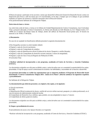 26 de Febrero de 2016 GACETA OFICIAL DE LA CIUDAD DE MÉXICO 55
 Deseos de apoyar y participar en las acciones y tareas que desarrolle la Dirección General de Desarrollo Social; contar con
disposición para llevar a cabo las tareas que se le encomienden, en los días y tiempos que se le indique; lo que acreditará
mediante un registro de asistencia e informes mensuales ante la Dirección General;
 Ser preferentemente habitante de la Delegación Tlalpan.
Entrevistas de lunes a viernes
Las entrevistas serán de lunes a viernes en la Jefatura de Unidad Departamental de Centros Comunitarios, traer Currículum
Vitae y proyecto adecuado a Centros Comunitarios, la oficina está ubicada en Calle Moneda s/n, Col. Tlalpan Centro, C.P.
14000 (en el interior del Parque Juana de Asbaje), dentro del edificio de Desarrollo Social primer piso. El horario de
atención es de 10:00 a 17:00 horas.
c) Documentos
En caso de ser aceptado los beneficiarios deberán presentar la siguiente documentación:
 Dos fotografías recientes (a color) tamaño infantil;
 Original y copia de Acta de nacimiento;
 Original y copia de Comprobante de estudios;
 Original y copia de Identificación oficial (Credencial de elector, Pasaporte o cartilla liberada);
 Original y copia de Comprobante de domicilio reciente (máximo 3 meses de antigüedad);
 Original y copia de Clave Única de Registro de Población (CURP).
 Currículum Vitae
 Realizar solicitud de incorporación a este programa, acudiendo al Centro de Servicios y Atención Ciudadana
(CESAC).
Los documentos originales son sólo para su debido cotejo y serán devueltos una vez constatado la autenticidad de las copias
presentadas. El tipo de apoyo social se determinará de acuerdo a las habilidades y necesidades de la función a desarrollar.
Las personas interesadas en recibir las capacitaciones que se imparten mediante el Programa de Desarrollo Social
denominado “Centros Comunitarios Tlalpan 2016 - Juntos de la Mano”, deberán satisfacer los siguientes requisitos
y procedimientos:
Ser habitante de la Delegación Tlalpan.
La documentación que deberán presentar, en original y dos copias, es la siguiente:
a) Acta de nacimiento.
b) CURP.
c) Identificación Oficial (credencial de elector, cartilla del servicio militar nacional, pasaporte y/o cédula profesional); en el
caso de menores de edad presentar credencial escolar.
d) Comprobante de Domicilio (Luz, teléfono, agua, predial, con una antigüedad no mayor a 3 meses);
e) Comprobante de último grado de estudios.
Los documentos originales son sólo para su debido cotejo y serán devueltos una vez constatada la autenticidad de las copias
presentadas.
8. Etapas o procedimiento de acceso
El procedimiento de acceso a los Apoyos Sociales es el siguiente:
• Realizar solicitud de incorporación a este programa, acudiendo al Centro de Servicios y Atención Ciudadana (CESAC);
 