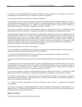56 GACETA OFICIAL DE LA CIUDAD DE MÉXICO 26 de Febrero de 2016
• La Jefatura de Unidad Departamental de Centros Comunitarios, será la encargada de la recepción y revisión de la
documentación para la selección de las y los solicitantes en caso de ser aceptados;
La selección del interesado será conforme a los requisitos establecidos;
• Se entregará por escrito la respuesta al solicitante, mínimo10 días hábiles después de recibida la solicitud, para lo cual el
interesado deberá presentarse en las oficinas de la Jefatura de Unidad Departamental de Centro Comunitarios, ubicada en
Calle Moneda s/n, Col. Tlalpan Centro, C.P. 14000 (en el interior del Parque Juana de Asbaje), dentro del edificio de
Desarrollo Social primer piso. El horario de atención es de 10:00 a 17:00 horas.
• En caso de ser aceptada la solicitud, el interesado deberá requisitar la cédula de datos básicos en la Jefatura de Unidad
Departamental de Centros Comunitarios. La integración del expediente correspondiente será elaborado por la Jefatura.
• Las personas que no aparezcan en la lista de quienes recibirán apoyo económico con motivo de la implementación del
programa habiendo cumplido con los requisitos y entregado la documentación completa requerida, conformarán una Lista
de Espera, para que, en caso de ser necesario sustituir a una persona beneficiaria de apoyo económico, puedan ser
incorporadas al programa de personas que contarán, durante el Ejercicio Fiscal 2016, con el apoyo económico. La Dirección
General de Desarrollo Social, dará aviso por escrito a la Dirección de Recursos Financieros y Presupuestales, sobre
cualquier alta o baja de la lista de personas beneficiarias del programa, a efecto de actualizar la lista de las personas que
reciben apoyo económico, motivo de la implementación del programa.
El procedimiento de acceso a los Talleres es el siguiente:
• Las y los interesados en ser beneficiarios de los talleres y/o capacitaciones, accederán entregando su solicitud por escrito
dirigida a la Jefatura de Unidad Departamental de Centros Comunitarios.
• La Jefatura de Unidad Departamental de Centros Comunitarios, será la encargada de la recepción y revisión de la
documentación para la selección de las y los solicitantes.
La aceptación de la/el interesada (o) será por orden de prelación, dándose preferencia a las mujeres, hasta llenar el cupo del
taller.
• Se entregará por escrito la respuesta al solicitante, máximo 10 días hábiles después de recibida la solicitud, para lo cual el
interesado deberá presentarse en la oficina de la Jefatura de Unidad Departamental de Cetros Comunitarios, ubicada en
Calle Moneda s/n, Col. Tlalpan Centro, C.P. 14000 (en el interior del Parque Juana de Asbaje), dentro del edificio de
Desarrollo Social primer piso. El horario de atención es de 10:00 a 17:00 horas.
• En caso de ser aceptada la solicitud, el interesado deberá requisitar la cédula de datos básicos en la Jefatura de Unidad
Departamental de Centros Comunitarios. La integración del expediente correspondiente será elaborado por la Jefatura.
• Las personas que no aparezcan en la lista por cuestiones de cupo, habiendo cumplido con los requisitos y entregado la
documentación completa requerida, conformarán una Lista de Espera, para que puedan ser incorporadas alguno de los
talleres, de ser posible y de acuerdo al cupo.
• La Jefatura de Unidad Departamental de Centros Comunitarios hará el registro e integración del expediente
correspondiente.
Las oficinas de la Jefatura de Unidad Departamental de Centros Comunitarios están ubicadas en Calle Moneda s/n, Col.
Tlalpan Centro, C.P. 14200 (en el interior del Parque Juana de Asbaje), dentro del edificio de Desarrollo Social primer piso.
El horario de atención es de 9:00 a 16:00 horas.
Registro de aspirantes
Del día síes al veintiséis de febrero del año dos mil dieciséis
 