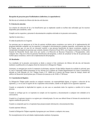 26 de Febrero de 2016 GACETA OFICIAL DE LA CIUDAD DE MÉXICO 57
Recepción de proyectos para Facilicitadores (talleristas y/o capacitadores)
Del día síes al veintiséis de febrero del año dos mil dieciséis
9. Criterios de selección
Los criterios de selección de las y los beneficiarios que se emplearán cuando se reciban más solicitudes que los recursos
disponibles para atenderlas, serán:
Cumplir con los requisitos y presentar la documentación completa solicitada en la presente convocatoria,
Aprobar la entrevista, y
El orden de prelación en el registro.
Las personas que no aparezcan en la lista de quienes recibirán apoyo económico con motivo de la implementación del
programa habiendo cumplido con los requisitos y entregado la documentación completa requerida, conformarán una Lista
de Espera, para que, en caso de ser necesario sustituir a una persona beneficiaria de apoyo económico, puedan ser
incorporadas al programa de personas que contarán, durante el Ejercicio Fiscal 2016, con el apoyo económico. La Dirección
General de Desarrollo Social, dará aviso por escrito a la Dirección de Recursos Financieros y Presupuestales, sobre
cualquier alta o baja de la lista de personas beneficiarias del programa, a efecto de actualizar la lista de las personas que
reciben apoyo económico, motivo de la implementación del programa.
10. Resultados
Los resultados de la presente convocatoria se darán a conocer el día veintinueve de febrero del año dos mil dieciséis
mediante su publicación en la página oficial de internet de la Delegación Tlalpan.
Asimismo, se entregará por escrito la respuesta al solicitante, máximo 10 días hábiles después de recibida la solicitud, para
lo cual el interesado deberá presentarse en las oficinas de la Jefatura de Unidad Departamental de Centro Comunitarios,
ubicada en Calle Moneda s/n, Col. Tlalpan Centro, C.P. 14000 (en el interior del Parque Juana de Asbaje), dentro del
edificio de Desarrollo Social primer piso. El horario de atención es de 10:00 a 17:00 horas.
11. Cancelación de Registro
La Delegación Tlalpan podrá cancelar en cualquier momento, sin responsabilidad alguna, el registro o selección de los
aspirantes, y o en su caso el registro de las o aspirantes seleccionados, cuando se dé alguno de los siguientes supuestos:
Cuando se compruebe la duplicidad de registro, en este caso se cancelarán todos los registros a nombre de la misma
persona;
Cuando se verifique que la o el aspirante no cumple con los requisitos y documentación o cualquier otro señalado en la
convocatoria;
Cuando la o el aspirante renuncie a su registro por voluntad propia. En este caso deberá firmar el formato de cancelación de
registro establecido para tal fin;
Cuando se compruebe que la o el aspirante haya proporcionado información o documentación falsa;
Cuando aspirante fallezca;
Cuando la Delegación Tlalpan suspenda el programa por caso fortuito o cualquier otra causa;
Por incumplimiento de las actividades implementadas mediante el programa;
 