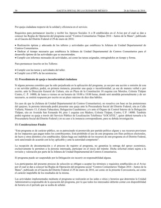 58 GACETA OFICIAL DE LA CIUDAD DE MÉXICO 26 de Febrero de 2016
Por queja ciudadana respecto de la calidad y eficiencia en el servicio.
Requisitos para permanecer inscrito y recibir los Apoyos Sociales A o B establecidos en el Aviso por el cual se dan a
conocer las Reglas de Operación del programa social “Centros Comunitarios Tlalpan 2016 - Juntos de la Mano”, publicado
en el Gaceta del Distrito Federal el 29 de enero de 2016:
 Realización óptima y adecuada de los talleres y actividades que establezca la Jefatura de Unidad Departamental de
Centros Comunitarios.
 Dedicar el tiempo necesario que establezca la Jefatura de Unidad Departamental de Centros Comunitarios para el
desarrollo óptimo de las actividades que se encomienden.
 Cumplir con informes mensuales de actividades, así como las tareas asignadas, entregándolos en tiempo y forma.
Para permanecer inscrito en los Talleres:
 Cumplir con las tareas y actividades del taller.
 Cumplir con el 80% de las asistencias.
12. Procedimiento de queja o inconformidad ciudadana
Si alguna persona considera que ha sido perjudicada en la aplicación del programa, ya sea por una acción u omisión de una
o un servidor público, podrá, en primera instancia, presentar una queja o inconformidad, ya sea de manera verbal o por
escrito, ante la Dirección General de Cultura, sita en Plaza de la Constitución 10 esquina con Morelos, Colonia Tlalpan
Centro, C. P. 14000, de lunes a viernes en un horario de 10:00 a 18:00 horas, donde será atendida personalmente y de ser
necesario, se emitirá respuesta por escrito en un plazo máximo de diez días hábiles.
En caso de que la (Jefatura de Unidad Departamental de Centros Comunitarios), no resuelva con base en las pretensiones
del quejoso, la persona interesada podrá presentar una queja ante la Procuraduría Social del Distrito Federal, sita en Calle
Vallarta, Número 13, Colonia Tabacalera, Delegación Cuauhtémoc; y/o ante el Órgano de Control Interno de la Delegación
Tlalpan, sito en Avenida San Fernando 84, piso 1 esquina con Madero, Colonia Tlalpan, Centro, C.P. 14000. También
podrá registrar su queja a través del Servicio Público de Localización Telefónica “LOCATEL”, quien deberá turnarla a la
Procuraduría Social del Distrito Federal y en su caso a la instancia correspondiente, para su debida investigación.
13. Consideraciones Finales
“Este programa es de carácter público, no es patrocinado ni promovido por partido político alguno y sus recursos provienen
de los impuestos que pagan todos los contribuyentes. Está prohibido el uso de este programa con fines políticos electorales,
de lucro y otros distintos a los establecidos. Quien haga uso indebido de los recursos de este programa en el Distrito Federal,
será sancionado de acuerdo con la ley aplicable y ante la autoridad competente”.
La recepción de documentación y el proceso de registro al programa, no garantiza la entrega del apoyo económico,
exclusivamente le permiten a la persona interesada, participar en el inicio del trámite. Dicha solicitud estará sujeta a la
revisión y valoración por parte de la Jefatura de Unidad Departamental de Centros Comunitarios.
El programa puede ser suspendido por la Delegación sin incurrir en responsabilidad alguna.
Los participantes del presente proceso de selección se obligan a aceptar los términos y requisitos establecidos en el Aviso
por el cual se dan a conocer las Reglas de Operación del programa social “Centros Comunitarios Tlalpan 2016 - Juntos de la
Mano”, publicado en el Gaceta del Distrito Federal el 29 de enero de 2016, así como en la presente Convocatoria, así como
el carácter inapelable de los resultados de la misma.
Las actividades implementadas mediante el programa se realizarán en las sedes o sitios y horarios que determine la Unidad
Administrativa responsable de la ejecución del programa, por lo que todos los interesados deberán contar con disponibilidad
de horario en el período que se acaba de señalar.
 